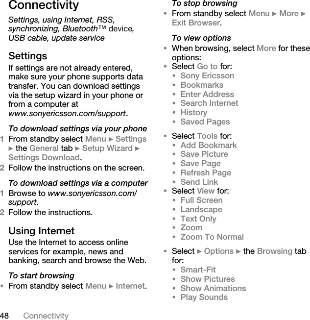 48 ConnectivityConnectivitySettings, using Internet, RSS, synchronizing, Bluetooth»=ÇÉîáÅÉ, USB cable, update serviceSettingsIf settings are not already entered, make sure your phone supports data transfer. You can download settings via the setup wizard in your phone or from a computer at www.sonyericsson.com/support.To download settings via your phone1From standby select Menu } Settings } the General tab } Setup Wizard } Settings Download. 2Follow the instructions on the screen.To download settings via a computer1Browse to www.sonyericsson.com/support. 2Follow the instructions.Using InternetUse the Internet to access online services for example, news and banking, search and browse the Web.To start browsing•From standby select Menu } Internet.To stop browsing•From standby select Menu } More } Exit Browser. To view options•When browsing, select More for these options:•Select Go to for:•Sony Ericsson •Bookmarks •Enter Address•Search Internet •History •Saved Pages •Select Tools for:•Add Bookmark •Save Picture •Save Page •Refresh Page•Send Link•Select View for:•Full Screen •Landscape •Text Only •Zoom •Zoom To Normal •Select } Options } the Browsing tab for:•Smart-Fit •Show Pictures •Show Animations •Play Sounds 