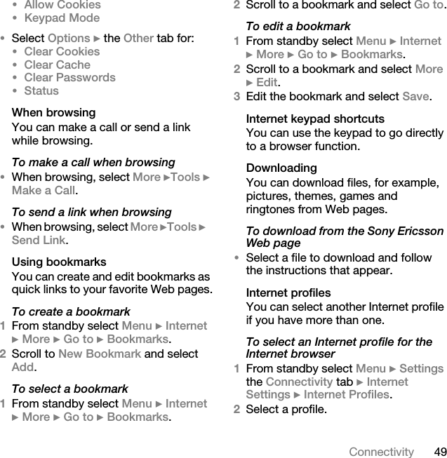 49Connectivity•Allow Cookies •Keypad Mode•Select Options } the Other tab for:•Clear Cookies•Clear Cache•Clear Passwords•StatusWhen browsingYou can make a call or send a link while browsing.To make a call when browsing•When browsing, select More }Tools } Make a Call.To send a link when browsing•When browsing, select More }Tools }Send Link.Using bookmarksYou can create and edit bookmarks as quick links to your favorite Web pages.To create a bookmark1From standby select Menu } Internet } More } Go to } Bookmarks.2Scroll to New Bookmark and select Add.To select a bookmark1From standby select Menu } Internet } More } Go to } Bookmarks.2Scroll to a bookmark and select Go to.To edit a bookmark1From standby select Menu } Internet } More } Go to } Bookmarks. 2Scroll to a bookmark and select More } Edit.3Edit the bookmark and select Save.Internet keypad shortcutsYou can use the keypad to go directly to a browser function. DownloadingYou can download files, for example, pictures, themes, games and ringtones from Web pages.To download from the Sony Ericsson Web page•Select a file to download and follow the instructions that appear.Internet profilesYou can select another Internet profile if you have more than one.To select an Internet profile for the Internet browser1From standby select Menu } Settings the Connectivity tab } Internet Settings } Internet Profiles.2Select a profile.