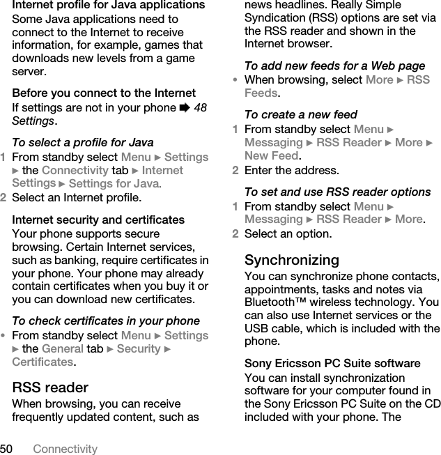 50 ConnectivityInternet profile for Java applicationsSome Java applications need to connect to the Internet to receive information, for example, games that downloads new levels from a game server.Before you connect to the InternetIf settings are not in your phone % 48 Settings.To select a profile for Java1From standby select Menu } Settings } the Connectivity tab } Internet Settings } Settings for Java.2Select an Internet profile.Internet security and certificatesYour phone supports secure browsing. Certain Internet services, such as banking, require certificates in your phone. Your phone may already contain certificates when you buy it or you can download new certificates.To check certificates in your phone•From standby select Menu } Settings } the General tab } Security } Certificates.RSS readerWhen browsing, you can receive frequently updated content, such as news headlines. Really Simple Syndication (RSS) options are set via the RSS reader and shown in the Internet browser.To add new feeds for a Web page•When browsing, select More } RSS Feeds.To create a new feed1From standby select Menu } Messaging } RSS Reader } More } New Feed.2Enter the address.To set and use RSS reader options1From standby select Menu } Messaging } RSS Reader } More.2Select an option.Synchronizing You can synchronize phone contacts, appointments, tasks and notes via Bluetooth™ wireless technology. You can also use Internet services or the USB cable, which is included with the phone.Sony Ericsson PC Suite softwareYou can install synchronization software for your computer found in the Sony Ericsson PC Suite on the CD included with your phone. The 