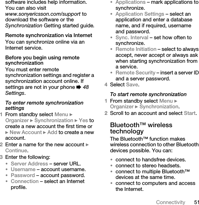 51Connectivitysoftware includes help information. You can also visit www.sonyericsson.com/support to download the software or the Synchronization Getting started guide.Remote synchronization via InternetYou can synchronize online via an Internet service.Before you begin using remote synchronizationYou must enter remote synchronization settings and register a synchronization account online. If settings are not in your phone % 48 Settings.To enter remote synchronization settings1From standby select Menu } Organizer } Synchronization } Yes to create a new account the first time or } New Account } Add to create a new account.2Enter a name for the new account } Continue. 3Enter the following:•Server Address – server URL.•Username – account username.•Password – account password.•Connection – select an Internet profile.•Applications – mark applications to synchronize.•Application Settings – select an application and enter a database name, and if required, username and password.•Sync. Interval – set how often to synchronize.•Remote Initiation – select to always accept, never accept or always ask when starting synchronization from a service.•Remote Security – insert a server ID and a server password.4Select Save. To start remote synchronization1From standby select Menu } Organizer } Synchronization.2Scroll to an account and select Start.Bluetooth™ wireless technologyThe Bluetooth™ function makes wireless connection to other Bluetooth devices possible. You can:•connect to handsfree devices.•connect to stereo headsets.•connect to multiple Bluetooth™ devices at the same time.•connect to computers and access the Internet.