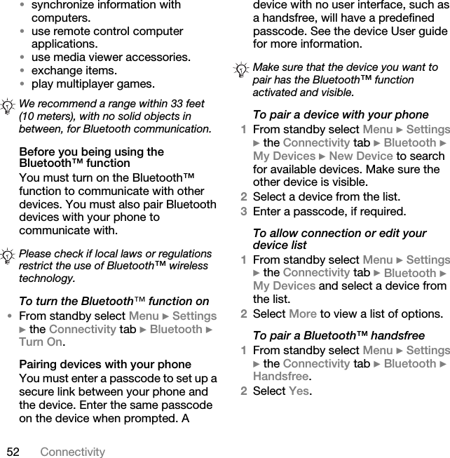 52 Connectivity•synchronize information with computers.•use remote control computer applications.•use media viewer accessories.•exchange items.•play multiplayer games.Before you being using the Bluetooth™ functionYou must turn on the Bluetooth™ function to communicate with other devices. You must also pair Bluetooth devices with your phone to communicate with.To turn the Bluetooth»=function on•From standby select Menu } Settings } the Connectivity tab } Bluetooth } Turn On.Pairing devices with your phoneYou must enter a passcode to set up a secure link between your phone and the device. Enter the same passcode on the device when prompted. A device with no user interface, such as a handsfree, will have a predefined passcode. See the device User guide for more information.To pair a device with your phone1From standby select Menu } Settings } the Connectivity tab } Bluetooth } My Devices } New Device to search for available devices. Make sure the other device is visible.2Select a device from the list.3Enter a passcode, if required.To allow connection or edit your device list1From standby select Menu } Settings } the Connectivity tab } Bluetooth } My Devices and select a device from the list. 2Select More to view a list of options. To pair a Bluetooth™ handsfree1From standby select Menu } Settings } the Connectivity tab } Bluetooth } Handsfree.2Select Yes.We recommend a range within 33 feet (10 meters), with no solid objects in between, for Bluetooth communication.Please check if local laws or regulations restrict the use of Bluetooth™ wireless technology. Make sure that the device you want to pair has the Bluetooth™ function activated and visible.