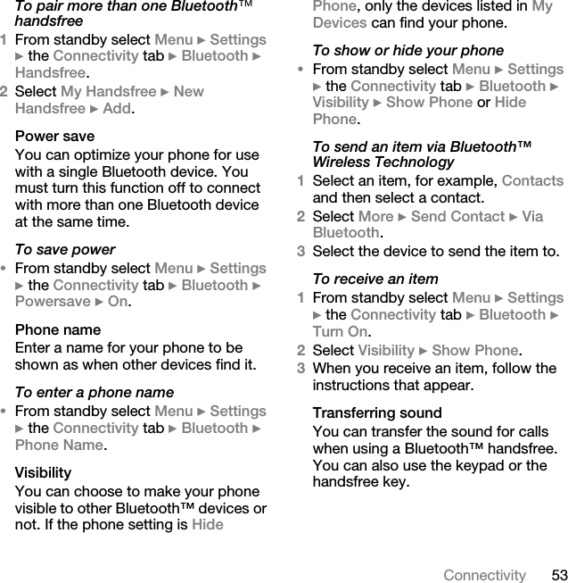 53ConnectivityTo pair more than one Bluetooth» handsfree1From standby select Menu } Settings } the Connectivity tab } Bluetooth } Handsfree.2Select My Handsfree } New Handsfree } Add.Power saveYou can optimize your phone for use with a single Bluetooth device. You must turn this function off to connect with more than one Bluetooth device at the same time.To save power•From standby select Menu } Settings } the Connectivity tab } Bluetooth } Powersave } On.Phone nameEnter a name for your phone to be shown as when other devices find it.To enter a phone name•From standby select Menu } Settings } the Connectivity tab } Bluetooth } Phone Name.VisibilityYou can choose to make your phone visible to other Bluetooth™ devices or not. If the phone setting is Hide Phone, only the devices listed in My Devices can find your phone.To show or hide your phone•From standby select Menu } Settings } the Connectivity tab } Bluetooth } Visibility } Show Phone or Hide Phone.To send an item via Bluetooth™ Wireless Technology1Select an item, for example, Contacts and then select a contact.2Select More } Send Contact } Via Bluetooth.3Select the device to send the item to.To receive an item1From standby select Menu } Settings } the Connectivity tab } Bluetooth } Turn On.2Select Visibility } Show Phone.3When you receive an item, follow the instructions that appear.Transferring soundYou can transfer the sound for calls when using a Bluetooth™ handsfree. You can also use the keypad or the handsfree key.