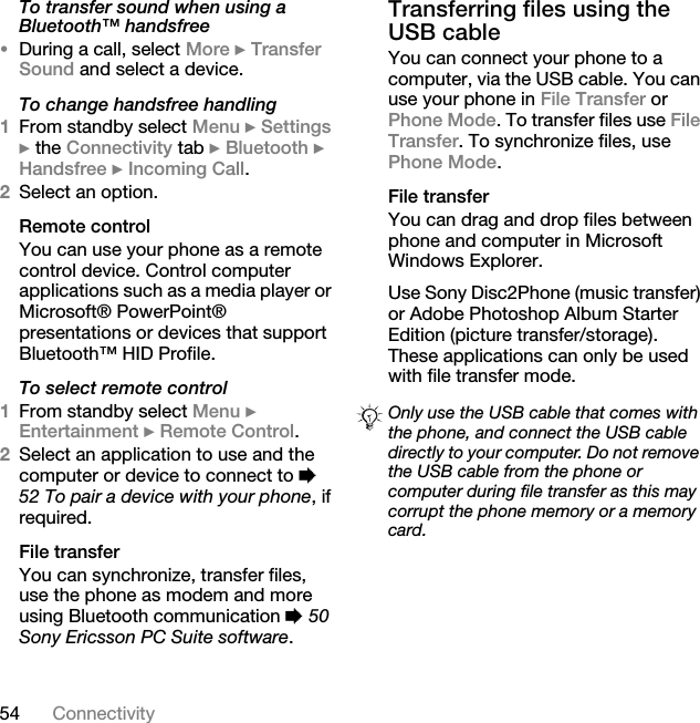 54 ConnectivityTo transfer sound when using a Bluetooth™ handsfree•During a call, select More } Transfer Sound and select a device.To change handsfree handling1From standby select Menu } Settings } the Connectivity tab } Bluetooth } Handsfree } Incoming Call.2Select an option.Remote controlYou can use your phone as a remote control device. Control computer applications such as a media player or Microsoft® PowerPoint® presentations or devices that support Bluetooth™ HID Profile.To select remote control1From standby select Menu } Entertainment } Remote Control.2Select an application to use and the computer or device to connect to % 52 To pair a device with your phone, if required.File transferYou can synchronize, transfer files, use the phone as modem and more using Bluetooth communication % 50 Sony Ericsson PC Suite software. Transferring files using the USB cableYou can connect your phone to a computer, via the USB cable. You can use your phone in File Transfer or Phone Mode. To transfer files use File Transfer. To synchronize files, use Phone Mode.File transferYou can drag and drop files between phone and computer in Microsoft Windows Explorer.Use Sony Disc2Phone (music transfer) or Adobe Photoshop Album Starter Edition (picture transfer/storage). These applications can only be used with file transfer mode.Only use the USB cable that comes with the phone, and connect the USB cable directly to your computer. Do not remove the USB cable from the phone or computer during file transfer as this may corrupt the phone memory or a memory card.
