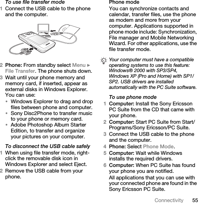 55ConnectivityTo use file transfer mode1Connect the USB cable to the phone and the computer.2Phone: From standby select Menu } File Transfer. The phone shuts down.3Wait until your phone memory and memory card, if inserted, appear as external disks in Windows Explorer. You can use:•Windows Explorer to drag and drop files between phone and computer.•Sony Disc2Phone to transfer music to your phone or memory card.•Adobe Photoshop Album Starter Edition, to transfer and organize your pictures on your computer.To disconnect the USB cable safely1When using file transfer mode, right-click the removable disk icon in Windows Explorer and select Eject.2Remove the USB cable from your phone.Phone modeYou can synchronize contacts and calendar, transfer files, use the phone as modem and more from your computer. Applications supported in phone mode include: Synchronization, File manager and Mobile Networking Wizard. For other applications, use the file transfer mode. To use phone mode1Computer: Install the Sony Ericsson PC Suite from the CD that came with your phone.2Computer: Start PC Suite from Start/Programs/Sony Ericsson/PC Suite.3Connect the USB cable to the phone and the computer.4Phone: Select Phone Mode.5Computer: Wait while Windows installs the required drivers.6Computer: When PC Suite has found your phone you are notified.All applications that you can use with your connected phone are found in the Sony Ericsson PC Suite.Your computer must have a compatible operating systems to use this feature: Windows® 2000 with SP3/SP4, Windows XP (Pro and Home) with SP1/SP2. USB drivers are installed automatically with the PC Suite software.