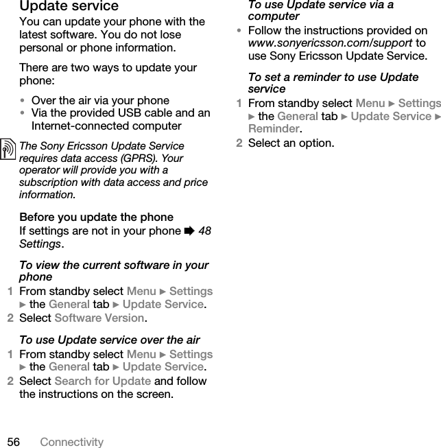 56 ConnectivityUpdate serviceYou can update your phone with the latest software. You do not lose personal or phone information.There are two ways to update your phone:•Over the air via your phone•Via the provided USB cable and an Internet-connected computerBefore you update the phoneIf settings are not in your phone % 48 Settings.To view the current software in your phone1From standby select Menu } Settings } the General tab } Update Service.2Select Software Version.To use Update service over the air1From standby select Menu } Settings } the General tab } Update Service.2Select Search for Update and follow the instructions on the screen.To use Update service via a computer•Follow the instructions provided on www.sonyericsson.com/support to use Sony Ericsson Update Service.To set a reminder to use Update service1From standby select Menu } Settings } the General tab } Update Service } Reminder.2Select an option.The Sony Ericsson Update Service requires data access (GPRS). Your operator will provide you with a subscription with data access and price information.