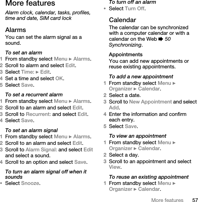 57More featuresMore featuresAlarm clock, calendar, tasks, profiles, time and date, SIM card lockAlarmsYou can set the alarm signal as a sound.To set an alarm1From standby select Menu } Alarms.2Scroll to alarm and select Edit.3Select Time: } Edit.4Set a time and select OK. 5Select Save.To set a recurrent alarm1From standby select Menu } Alarms.2Scroll to an alarm and select Edit.3Scroll to Recurrent: and select Edit.4Select Save.To set an alarm signal1From standby select Menu } Alarms.2Scroll to an alarm and select Edit.3Scroll to Alarm Signal: and select Edit and select a sound.4Scroll to an option and select Save.To turn an alarm signal off when it sounds•Select Snooze. To turn off an alarm•Select Turn Off.CalendarThe calendar can be synchronized with a computer calendar or with a calendar on the Web % 50 Synchronizing.AppointmentsYou can add new appointments or reuse existing appointments.To add a new appointment1From standby select Menu } Organizer } Calendar.2Select a date.3Scroll to New Appointment and select Add.4Enter the information and confirm each entry.5Select Save.To view an appointment1From standby select Menu } Organizer } Calendar. 2Select a day.3Scroll to an appointment and select View.To reuse an existing appointment1From standby select Menu } Organizer } Calendar.