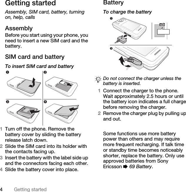 4Getting startedGetting startedAssembly, SIM card, battery, turning on, help, callsAssemblyBefore you start using your phone, you need to insert a new SIM card and the battery.SIM card and batteryTo insert SIM card and battery 1Turn off the phone. Remove the battery cover by sliding the battery release latch down.2Slide the SIM card into its holder with the contacts facing up.3Insert the battery with the label side up and the connectors facing each other.4Slide the battery cover into place.BatteryTo charge the battery  1Connect the charger to the phone. Wait approximately 2.5 hours or until the battery icon indicates a full charge before removing the charger. 2Remove the charger plug by pulling up and out.Some functions use more battery power than others and may require more frequent recharging. If talk time or standby time becomes noticeably shorter, replace the battery. Only use approved batteries from Sony Ericsson % 69 Battery.Do not connect the charger unless the battery is inserted.