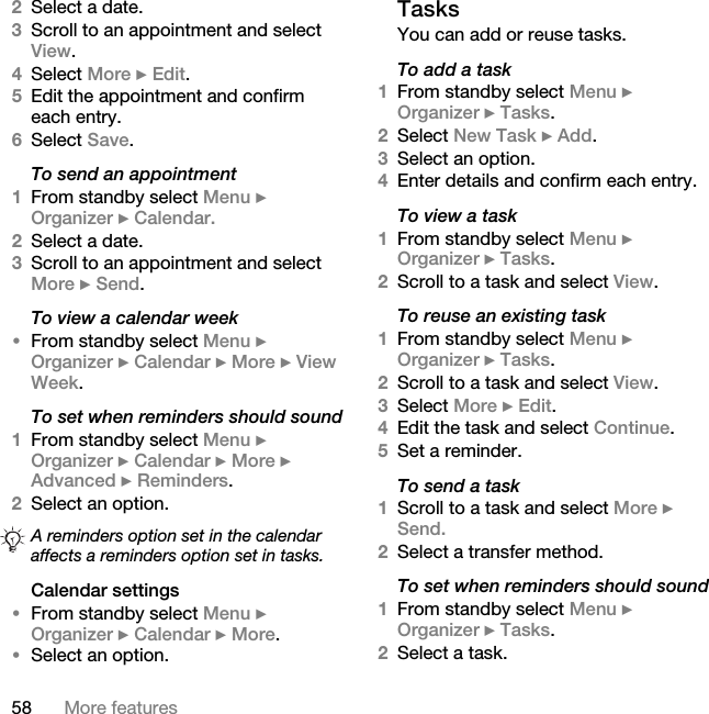 58 More features2Select a date.3Scroll to an appointment and select View.4Select More } Edit.5Edit the appointment and confirm each entry.6Select Save.To send an appointment1From standby select Menu } Organizer } Calendar. 2Select a date.3Scroll to an appointment and select More } Send.To view a calendar week•From standby select Menu } Organizer } Calendar } More } View Week.To set when reminders should sound1From standby select Menu } Organizer } Calendar } More } Advanced } Reminders.2Select an option.Calendar settings•From standby select Menu } Organizer } Calendar } More.•Select an option.TasksYou can add or reuse tasks.To add a task1From standby select Menu } Organizer } Tasks.2Select New Task } Add.3Select an option.4Enter details and confirm each entry.To view a task1From standby select Menu } Organizer } Tasks.2Scroll to a task and select View.To reuse an existing task1From standby select Menu } Organizer } Tasks. 2Scroll to a task and select View.3Select More } Edit.4Edit the task and select Continue.5Set a reminder.To send a task1Scroll to a task and select More } Send.2Select a transfer method.To set when reminders should sound1From standby select Menu } Organizer } Tasks. 2Select a task. A reminders option set in the calendar affects a reminders option set in tasks.