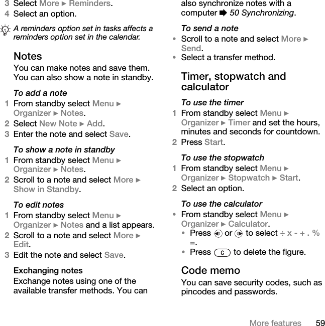 59More features3Select More } Reminders.4Select an option. NotesYou can make notes and save them. You can also show a note in standby.To add a note1From standby select Menu } Organizer } Notes.2Select New Note } Add.3Enter the note and select Save.To show a note in standby1From standby select Menu } Organizer } Notes.2Scroll to a note and select More } Show in Standby.To edit notes1From standby select Menu } Organizer } Notes and a list appears.2Scroll to a note and select More } Edit.3Edit the note and select Save.Exchanging notesExchange notes using one of the available transfer methods. You can also synchronize notes with a computer % 50 Synchronizing.To send a note •Scroll to a note and select More } Send.•Select a transfer method.Timer, stopwatch and calculatorTo use the timer1From standby select Menu } Organizer } Timer and set the hours, minutes and seconds for countdown.2Press Start.To use the stopwatch1From standby select Menu } Organizer } Stopwatch } Start.2Select an option.To use the calculator•From standby select Menu } Organizer } Calculator.•Press   or   to select ÷ x - + . % =.•Press   to delete the figure.Code memoYou can save security codes, such as pincodes and passwords. A reminders option set in tasks affects a reminders option set in the calendar.