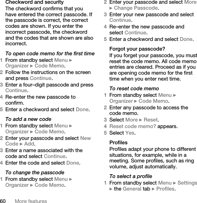 60 More featuresCheckword and securityThe checkword confirms that you have entered the correct passcode. If the passcode is correct, the correct codes are shown. If you enter the incorrect passcode, the checkword and the codes that are shown are also incorrect.To open code memo for the first time1From standby select Menu } Organizer } Code Memo. 2Follow the instructions on the screen and press Continue.3Enter a four–digit passcode and press Continue.4Re-enter the new passcode to confirm.5Enter a checkword and select Done. To add a new code1From standby select Menu } Organizer } Code Memo.2Enter your passcode and select New Code } Add.3Enter a name associated with the code and select Continue.4Enter the code and select Done.To change the passcode1From standby select Menu } Organizer } Code Memo.2Enter your passcode and select More } Change Passcode.3Enter your new passcode and select Continue.4Re–enter the new passcode and select Continue.5Enter a checkword and select Done.Forgot your passcode?If you forget your passcode, you must reset the code memo. All code memo entries are cleared. Proceed as if you are opening code memo for the first time when you enter next time.To reset code memo1From standby select Menu } Organizer } Code Memo.2Enter any passcode to access the code memo. 3Select More } Reset.4Reset code memo? appears.5Select Yes. ProfilesProfiles adapt your phone to different situations, for example, while in a meeting. Some profiles, such as ring volume, adjust automatically. To select a profile1From standby select Menu } Settings } the General tab } Profiles.