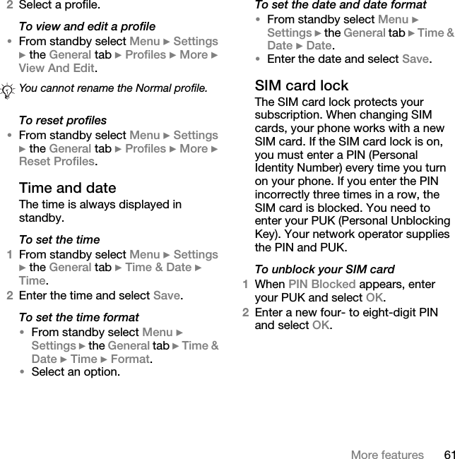 61More features2Select a profile.To view and edit a profile•From standby select Menu } Settings } the General tab } Profiles } More } View And Edit.To reset profiles•From standby select Menu } Settings } the General tab } Profiles } More } Reset Profiles.Time and date The time is always displayed in standby.To set the time 1From standby select Menu } Settings } the General tab } Time &amp; Date } Time. 2Enter the time and select Save.To set the time format •From standby select Menu } Settings } the General tab } Time &amp; Date } Time } Format.•Select an option.To set the date and date format •From standby select Menu } Settings } the General tab } Time &amp; Date } Date.•Enter the date and select Save.SIM card lock The SIM card lock protects your subscription. When changing SIM cards, your phone works with a new SIM card. If the SIM card lock is on, you must enter a PIN (Personal Identity Number) every time you turn on your phone. If you enter the PIN incorrectly three times in a row, the SIM card is blocked. You need to enter your PUK (Personal Unblocking Key). Your network operator supplies the PIN and PUK. To unblock your SIM card1When PIN Blocked appears, enter your PUK and select OK.2Enter a new four- to eight-digit PIN and select OK.You cannot rename the Normal profile.