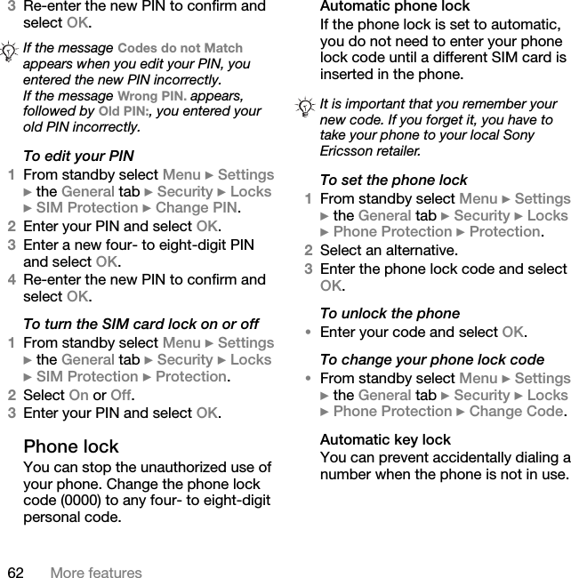 62 More features3Re-enter the new PIN to confirm and select OK.To edit your PIN1From standby select Menu } Settings } the General tab } Security } Locks } SIM Protection } Change PIN.2Enter your PIN and select OK.3Enter a new four- to eight-digit PIN and select OK.4Re-enter the new PIN to confirm and select OK.To turn the SIM card lock on or off1From standby select Menu } Settings } the General tab } Security } Locks } SIM Protection } Protection. 2Select On or Off.3Enter your PIN and select OK.Phone lockYou can stop the unauthorized use of your phone. Change the phone lock code (0000) to any four- to eight-digit personal code.Automatic phone lockIf the phone lock is set to automatic, you do not need to enter your phone lock code until a different SIM card is inserted in the phone.To set the phone lock1From standby select Menu } Settings } the General tab } Security } Locks } Phone Protection } Protection.2Select an alternative.3Enter the phone lock code and select OK.To unlock the phone•Enter your code and select OK.To change your phone lock code•From standby select Menu } Settings } the General tab } Security } Locks } Phone Protection } Change Code.Automatic key lockYou can prevent accidentally dialing a number when the phone is not in use.If the message Codes do not Match appears when you edit your PIN, you entered the new PIN incorrectly.If the message Wrong PIN. appears, followed by Old PIN:, you entered your old PIN incorrectly.It is important that you remember your new code. If you forget it, you have to take your phone to your local Sony Ericsson retailer.