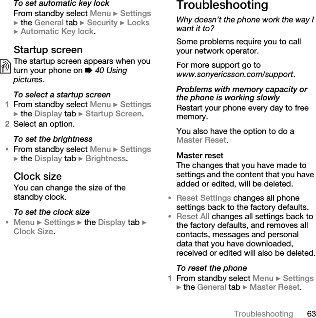 63TroubleshootingTo set automatic key lockFrom standby select Menu } Settings } the General tab } Security } Locks } Automatic Key lock.Startup screenThe startup screen appears when you turn your phone on % 40 Using pictures.To select a startup screen1From standby select Menu } Settings } the Display tab } Startup Screen.2Select an option.To set the brightness•From standby select Menu } Settings } the Display tab } Brightness.Clock sizeYou can change the size of the standby clock.To set the clock size•Menu } Settings } the Display tab } Clock Size.TroubleshootingWhy doesn’t the phone work the way I want it to?Some problems require you to call your network operator.For more support go to www.sonyericsson.com/support.Problems with memory capacity or the phone is working slowlyRestart your phone every day to free memory.You also have the option to do a Master Reset.Master resetThe changes that you have made to settings and the content that you have added or edited, will be deleted.•Reset Settings changes all phone settings back to the factory defaults.•Reset All changes all settings back to the factory defaults, and removes all contacts, messages and personal data that you have downloaded, received or edited will also be deleted.To reset the phone1From standby select Menu } Settings } the General tab } Master Reset.