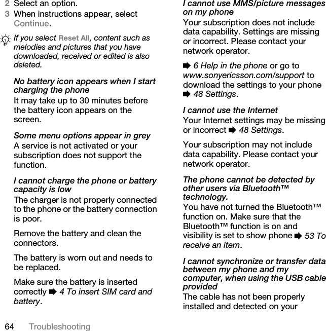 64 Troubleshooting2Select an option. 3When instructions appear, select Continue.No battery icon appears when I start charging the phoneIt may take up to 30 minutes before the battery icon appears on the screen.Some menu options appear in greyA service is not activated or your subscription does not support the function.I cannot charge the phone or battery capacity is lowThe charger is not properly connected to the phone or the battery connection is poor.Remove the battery and clean the connectors. The battery is worn out and needs to be replaced.Make sure the battery is inserted correctly % 4 To insert SIM card and battery.I cannot use MMS/picture messages on my phoneYour subscription does not include data capability. Settings are missing or incorrect. Please contact your network operator.% 6 Help in the phone or go to www.sonyericsson.com/support to download the settings to your phone % 48 Settings. I cannot use the InternetYour Internet settings may be missing or incorrect % 48 Settings. Your subscription may not include data capability. Please contact your network operator.The phone cannot be detected by other users via Bluetooth™ technology.You have not turned the Bluetooth™ function on. Make sure that the Bluetooth™ function is on and visibility is set to show phone % 53 To receive an item.I cannot synchronize or transfer data between my phone and my computer, when using the USB cable providedThe cable has not been properly installed and detected on your If you select Reset All, content such as melodies and pictures that you have downloaded, received or edited is also deleted.