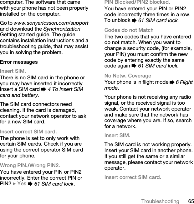 65Troubleshootingcomputer. The software that came with your phone has not been properly installed on the computer.Go to www.sonyericsson.com/support and download the Synchronization Getting started guide. The guide contains installation instructions and a troubleshooting guide, that may assist you in solving the problem.Error messagesInsert SIM.There is no SIM card in the phone or you may have inserted it incorrectly. Insert a SIM card % 4 To insert SIM card and battery.The SIM card connectors need cleaning. If the card is damaged, contact your network operator to ask for a new SIM card.Insert correct SIM card. The phone is set to only work with certain SIM cards. Check if you are using the correct operator SIM card for your phone.Wrong PIN./Wrong PIN2.You have entered your PIN or PIN2 incorrectly. Enter the correct PIN or PIN2 } Yes % 61 SIM card lock.PIN Blocked/PIN2 blocked.You have entered your PIN or PIN2 code incorrectly three times in a row. To unblock % 61 SIM card lock.Codes do not MatchThe two codes that you have entered do not match. When you want to change a security code, (for example, your PIN) you must confirm the new code by entering exactly the same code again % 61 SIM card lock.No Netw. CoverageYour phone is in flight mode % 6 Flight mode.Your phone is not receiving any radio signal, or the received signal is too weak. Contact your network operator and make sure that the network has coverage where you are. If so, search for a network.Insert SIM.The SIM card is not working properly. Insert your SIM card in another phone. If you still get the same or a similar message, please contact your network operator.Insert correct SIM card.