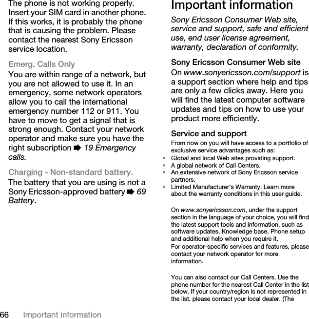 66 Important informationThe phone is not working properly. Insert your SIM card in another phone. If this works, it is probably the phone that is causing the problem. Please contact the nearest Sony Ericsson service location.Emerg. Calls OnlyYou are within range of a network, but you are not allowed to use it. In an emergency, some network operators allow you to call the international emergency number 112 or 911. You have to move to get a signal that is strong enough. Contact your network operator and make sure you have the right subscription % 19 Emergency calls.Charging - Non-standard battery.The battery that you are using is not a Sony Ericsson-approved battery % 69 Battery.Important informationSony Ericsson Consumer Web site, service and support, safe and efficient use, end user license agreement, warranty, declaration of conformity.Sony Ericsson Consumer Web siteOn www.sonyericsson.com/support is a support section where help and tips are only a few clicks away. Here you will find the latest computer software updates and tips on how to use your product more efficiently.Service and supportFrom now on you will have access to a portfolio of exclusive service advantages such as:•Global and local Web sites providing support.•A global network of Call Centers.•An extensive network of Sony Ericsson service partners.•Limited Manufacturer&apos;s Warranty. Learn more about the warranty conditions in this user guide.On www.sonyericsson.com, under the support section in the language of your choice, you will find the latest support tools and information, such as software updates, Knowledge base, Phone setup and additional help when you require it.For operator-specific services and features, please contact your network operator for more information.You can also contact our Call Centers. Use the phone number for the nearest Call Center in the list below. If your country/region is not represented in the list, please contact your local dealer. (The 