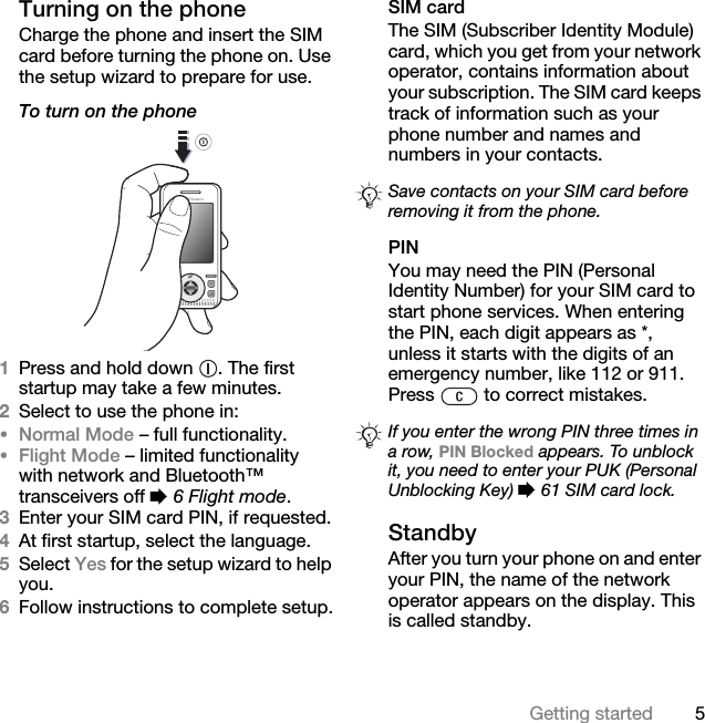 5Getting startedTurning on the phoneCharge the phone and insert the SIM card before turning the phone on. Use the setup wizard to prepare for use.To turn on the phone 1Press and hold down  . The first startup may take a few minutes.2Select to use the phone in:•Normal Mode – full functionality.•Flight Mode – limited functionality with network and Bluetooth™ transceivers off % 6 Flight mode.3Enter your SIM card PIN, if requested.4At first startup, select the language.5Select Yes for the setup wizard to help you.6Follow instructions to complete setup.SIM cardThe SIM (Subscriber Identity Module) card, which you get from your network operator, contains information about your subscription. The SIM card keeps track of information such as your phone number and names and numbers in your contacts.PINYou may need the PIN (Personal Identity Number) for your SIM card to start phone services. When entering the PIN, each digit appears as *, unless it starts with the digits of an emergency number, like 112 or 911. Press   to correct mistakes.StandbyAfter you turn your phone on and enter your PIN, the name of the network operator appears on the display. This is called standby.Save contacts on your SIM card before removing it from the phone.If you enter the wrong PIN three times in a row, PIN Blocked appears. To unblock it, you need to enter your PUK (Personal Unblocking Key) % 61 SIM card lock.