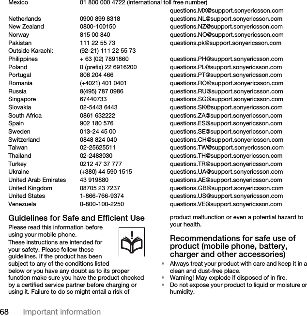 68 Important informationMexico 01 800 000 4722 (international toll free number)questions.MX@support.sonyericsson.comNetherlands 0900 899 8318 questions.NL@support.sonyericsson.comNew Zealand 0800-100150 questions.NZ@support.sonyericsson.comNorway 815 00 840 questions.NO@support.sonyericsson.comPakistan 111 22 55 73 questions.pk@support.sonyericsson.comOutside Karachi:  (92-21) 111 22 55 73Philippines + 63 (02) 7891860 questions.PH@support.sonyericsson.comPoland 0 (prefix) 22 6916200 questions.PL@support.sonyericsson.comPortugal 808 204 466 questions.PT@support.sonyericsson.comRomania (+4021) 401 0401 questions.RO@support.sonyericsson.comRussia 8(495) 787 0986  questions.RU@support.sonyericsson.comSingapore 67440733 questions.SG@support.sonyericsson.comSlovakia 02-5443 6443 questions.SK@support.sonyericsson.comSouth Africa 0861 632222 questions.ZA@support.sonyericsson.comSpain 902 180 576 questions.ES@support.sonyericsson.comSweden 013-24 45 00 questions.SE@support.sonyericsson.comSwitzerland 0848 824 040 questions.CH@support.sonyericsson.comTaiwan 02-25625511 questions.TW@support.sonyericsson.comThailand 02-2483030 questions.TH@support.sonyericsson.comTurkey 0212 47 37 777 questions.TR@support.sonyericsson.comUkraine (+380) 44 590 1515 questions.UA@support.sonyericsson.com United Arab Emirates 43 919880 questions.AE@support.sonyericsson.comUnited Kingdom 08705 23 7237 questions.GB@support.sonyericsson.comUnited States 1-866-766-9374 questions.US@support.sonyericsson.comVenezuela 0-800-100-2250 questions.VE@support.sonyericsson.comGuidelines for Safe and Efficient UsePlease read this information before using your mobile phone.These instructions are intended for your safety. Please follow these guidelines. If the product has been subject to any of the conditions listed below or you have any doubt as to its proper function make sure you have the product checked by a certified service partner before charging or using it. Failure to do so might entail a risk of product malfunction or even a potential hazard to your health.Recommendations for safe use of product (mobile phone, battery, charger and other accessories)•Always treat your product with care and keep it in a clean and dust-free place.•Warning! May explode if disposed of in fire.•Do not expose your product to liquid or moisture or humidity.