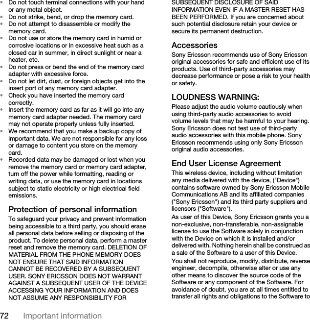 72 Important information•Do not touch terminal connections with your hand or any metal object.•Do not strike, bend, or drop the memory card.•Do not attempt to disassemble or modify the memory card.•Do not use or store the memory card in humid or corrosive locations or in excessive heat such as a closed car in summer, in direct sunlight or near a heater, etc.•Do not press or bend the end of the memory card adapter with excessive force.•Do not let dirt, dust, or foreign objects get into the insert port of any memory card adapter.•Check you have inserted the memory card correctly.•Insert the memory card as far as it will go into any memory card adapter needed. The memory card may not operate properly unless fully inserted.•We recommend that you make a backup copy of important data. We are not responsible for any loss or damage to content you store on the memory card.•Recorded data may be damaged or lost when you remove the memory card or memory card adapter, turn off the power while formatting, reading or writing data, or use the memory card in locations subject to static electricity or high electrical field emissions.Protection of personal informationTo safeguard your privacy and prevent information being accessible to a third party, you should erase all personal data before selling or disposing of the product. To delete personal data, perform a master reset and remove the memory card. DELETION OF MATERIAL FROM THE PHONE MEMORY DOES NOT ENSURE THAT SAID INFORMATION CANNOT BE RECOVERED BY A SUBSEQUENT USER. SONY ERICSSON DOES NOT WARRANT AGAINST A SUBSEQUENT USER OF THE DEVICE ACCESSING YOUR INFORMATION AND DOES NOT ASSUME ANY RESPONSIBILITY FOR SUBSEQUENT DISCLOSURE OF SAID INFORMATION EVEN IF A MASTER RESET HAS BEEN PERFORMED. If you are concerned about such potential disclosure retain your device or secure its permanent destruction.AccessoriesSony Ericsson recommends use of Sony Ericsson original accessories for safe and efficient use of its products. Use of third-party accessories may decrease performance or pose a risk to your health or safety.LOUDNESS WARNING:Please adjust the audio volume cautiously when using third-party audio accessories to avoid volume levels that may be harmful to your hearing. Sony Ericsson does not test use of third-party audio accessories with this mobile phone. Sony Ericsson recommends using only Sony Ericsson original audio accessories.End User License AgreementThis wireless device, including without limitation any media delivered with the device, (&quot;Device&quot;) contains software owned by Sony Ericsson Mobile Communications AB and its affiliated companies (&quot;Sony Ericsson&quot;) and its third party suppliers and licensors (&quot;Software&quot;).As user of this Device, Sony Ericsson grants you a non-exclusive, non-transferable, non-assignable license to use the Software solely in conjunction with the Device on which it is installed and/or delivered with. Nothing herein shall be construed as a sale of the Software to a user of this Device.You shall not reproduce, modify, distribute, reverse engineer, decompile, otherwise alter or use any other means to discover the source code of the Software or any component of the Software. For avoidance of doubt, you are at all times entitled to transfer all rights and obligations to the Software to 