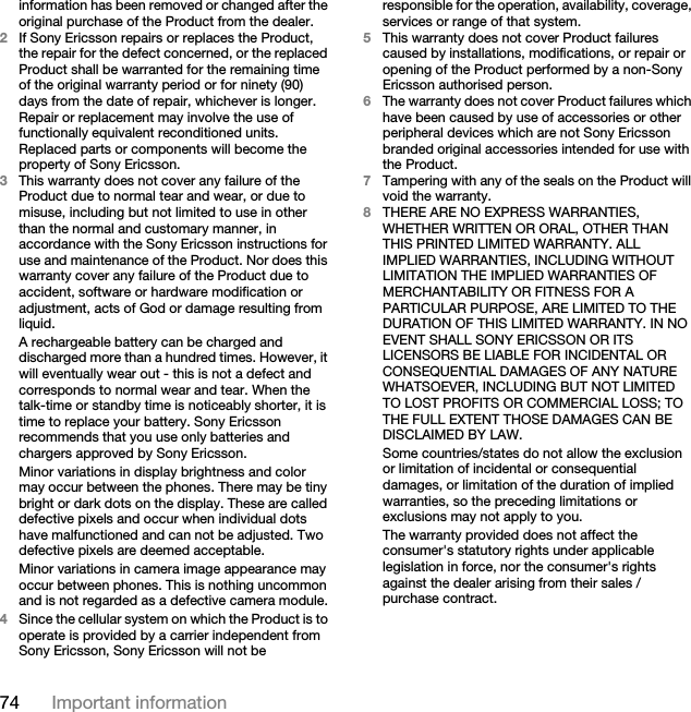 74 Important informationinformation has been removed or changed after the original purchase of the Product from the dealer. 2If Sony Ericsson repairs or replaces the Product, the repair for the defect concerned, or the replaced Product shall be warranted for the remaining time of the original warranty period or for ninety (90) days from the date of repair, whichever is longer. Repair or replacement may involve the use of functionally equivalent reconditioned units. Replaced parts or components will become the property of Sony Ericsson.3This warranty does not cover any failure of the Product due to normal tear and wear, or due to misuse, including but not limited to use in other than the normal and customary manner, in accordance with the Sony Ericsson instructions for use and maintenance of the Product. Nor does this warranty cover any failure of the Product due to accident, software or hardware modification or adjustment, acts of God or damage resulting from liquid.A rechargeable battery can be charged and discharged more than a hundred times. However, it will eventually wear out - this is not a defect and corresponds to normal wear and tear. When the talk-time or standby time is noticeably shorter, it is time to replace your battery. Sony Ericsson recommends that you use only batteries and chargers approved by Sony Ericsson.Minor variations in display brightness and color may occur between the phones. There may be tiny bright or dark dots on the display. These are called defective pixels and occur when individual dots have malfunctioned and can not be adjusted. Two defective pixels are deemed acceptable.Minor variations in camera image appearance may occur between phones. This is nothing uncommon and is not regarded as a defective camera module.4Since the cellular system on which the Product is to operate is provided by a carrier independent from Sony Ericsson, Sony Ericsson will not be responsible for the operation, availability, coverage, services or range of that system.5This warranty does not cover Product failures caused by installations, modifications, or repair or opening of the Product performed by a non-Sony Ericsson authorised person.6The warranty does not cover Product failures which have been caused by use of accessories or other peripheral devices which are not Sony Ericsson branded original accessories intended for use with the Product.7Tampering with any of the seals on the Product will void the warranty.8THERE ARE NO EXPRESS WARRANTIES, WHETHER WRITTEN OR ORAL, OTHER THAN THIS PRINTED LIMITED WARRANTY. ALL IMPLIED WARRANTIES, INCLUDING WITHOUT LIMITATION THE IMPLIED WARRANTIES OF MERCHANTABILITY OR FITNESS FOR A PARTICULAR PURPOSE, ARE LIMITED TO THE DURATION OF THIS LIMITED WARRANTY. IN NO EVENT SHALL SONY ERICSSON OR ITS LICENSORS BE LIABLE FOR INCIDENTAL OR CONSEQUENTIAL DAMAGES OF ANY NATURE WHATSOEVER, INCLUDING BUT NOT LIMITED TO LOST PROFITS OR COMMERCIAL LOSS; TO THE FULL EXTENT THOSE DAMAGES CAN BE DISCLAIMED BY LAW. Some countries/states do not allow the exclusion or limitation of incidental or consequential damages, or limitation of the duration of implied warranties, so the preceding limitations or exclusions may not apply to you. The warranty provided does not affect the consumer&apos;s statutory rights under applicable legislation in force, nor the consumer&apos;s rights against the dealer arising from their sales / purchase contract.