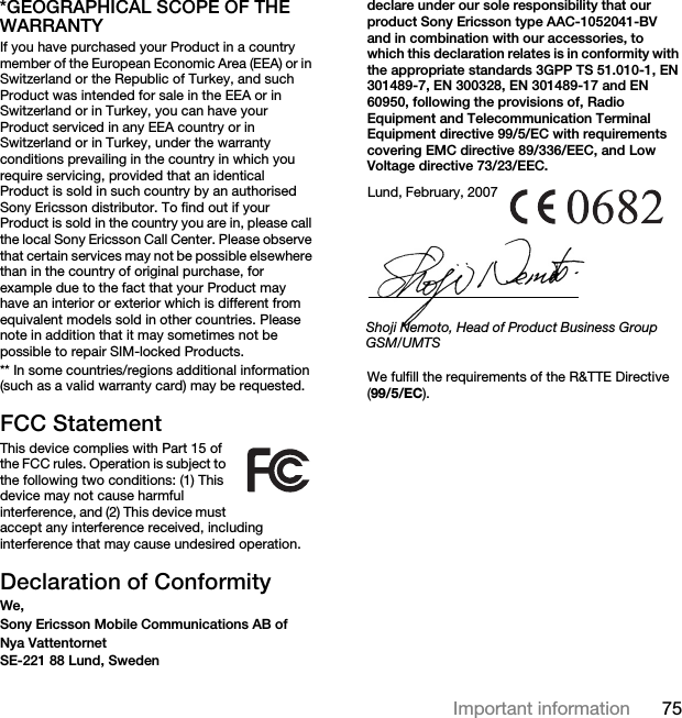75Important information*GEOGRAPHICAL SCOPE OF THE WARRANTYIf you have purchased your Product in a country member of the European Economic Area (EEA) or in Switzerland or the Republic of Turkey, and such Product was intended for sale in the EEA or in Switzerland or in Turkey, you can have your Product serviced in any EEA country or in Switzerland or in Turkey, under the warranty conditions prevailing in the country in which you require servicing, provided that an identical Product is sold in such country by an authorised Sony Ericsson distributor. To find out if your Product is sold in the country you are in, please call the local Sony Ericsson Call Center. Please observe that certain services may not be possible elsewhere than in the country of original purchase, for example due to the fact that your Product may have an interior or exterior which is different from equivalent models sold in other countries. Please note in addition that it may sometimes not be possible to repair SIM-locked Products.** In some countries/regions additional information (such as a valid warranty card) may be requested.FCC StatementThis device complies with Part 15 of the FCC rules. Operation is subject to the following two conditions: (1) This device may not cause harmful interference, and (2) This device must accept any interference received, including interference that may cause undesired operation.Declaration of ConformityWe, Sony Ericsson Mobile Communications AB ofNya VattentornetSE-221 88 Lund, Swedendeclare under our sole responsibility that our product Sony Ericsson type AAC-1052041-BV and in combination with our accessories, to which this declaration relates is in conformity with the appropriate standards 3GPP TS 51.010-1, EN 301489-7, EN 300328, EN 301489-17 and EN 60950, following the provisions of, Radio Equipment and Telecommunication Terminal Equipment directive 99/5/EC with requirements covering EMC directive 89/336/EEC, and Low Voltage directive 73/23/EEC. We fulfill the requirements of the R&amp;TTE Directive (99/5/EC).Lund, February, 2007Shoji Nemoto, Head of Product Business Group GSM/UMTS