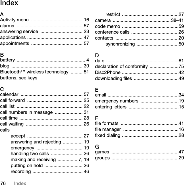 76 IndexIndexAActivity menu  ....................................... 16alarms .................................................. 57answering service  ................................ 23applications .......................................... 47appointments ....................................... 57Bbattery .................................................... 4blog ...................................................... 39Bluetooth™ wireless technology  ......... 51buttons, see keysCcalendar ............................................... 57call forward  .......................................... 25call list  .................................................. 22call numbers in message  ..................... 31call time ................................................ 28call waiting  ........................................... 26callsaccept .......................................... 27answering and rejecting ............... 19emergency ................................... 19handling two calls  ........................ 26making and receiving ............... 7, 19putting on hold ............................. 26recording ...................................... 46restrict ...........................................27camera ............................................38–41code memo ...........................................59conference calls ....................................26contacts ................................................20synchronizing ................................50Ddate .......................................................61declaration of conformity ......................75Disc2Phone ...........................................42downloading files  ..................................49Eemail ......................................................34emergency numbers  .............................19entering letters  ......................................15Ffile formats  ............................................41file manager  ..........................................16fixed dialing ...........................................28Ggames ...................................................47groups ...................................................29