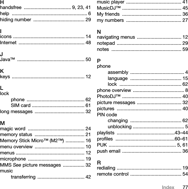 77IndexHhandsfree ................................... 9, 23, 41help ........................................................ 6hiding number  ...................................... 29Iicons ..................................................... 14Internet ................................................. 48JJava™ .................................................. 50Kkeys ...................................................... 12Llockphone ........................................... 62SIM card ....................................... 61long messages  ..................................... 32Mmagic word  .......................................... 24memory status  ..................................... 21Memory Stick Micro™ (M2™) .............. 16menu overview  ..................................... 10menus ................................................... 12microphone .......................................... 19MMS See picture messages  ................ 32musictransferring ................................... 42music player ......................................... 41MusicDJ™ ............................................ 45My friends  ............................................ 36my numbers  ......................................... 27Nnavigating menus  ................................. 12notepad ................................................ 29notes .................................................... 59Pphoneassembly ........................................ 4language ...................................... 15lock .............................................. 62phone overview ...................................... 8PhotoDJ™ ............................................ 40picture messages ................................. 32pictures ................................................ 40PIN codechanging ...................................... 62unblocking ...................................... 5playlists ...........................................43–44profiles ............................................60–61PUK .................................................. 5, 61push email ............................................ 36Rredialing ................................................ 19remote control ...................................... 54