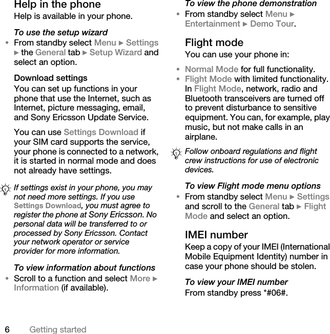 6Getting startedHelp in the phone Help is available in your phone.To use the setup wizard•From standby select Menu } Settings } the General tab } Setup Wizard and select an option.Download settingsYou can set up functions in your phone that use the Internet, such as Internet, picture messaging, email, and Sony Ericsson Update Service.You can use Settings Download if your SIM card supports the service, your phone is connected to a network, it is started in normal mode and does not already have settings. To view information about functions•Scroll to a function and select More } Information (if available).To view the phone demonstration•From standby select Menu } Entertainment } Demo Tour.Flight modeYou can use your phone in:•Normal Mode for full functionality.•Flight Mode with limited functionality. In Flight Mode, network, radio and Bluetooth transceivers are turned off to prevent disturbance to sensitive equipment. You can, for example, play music, but not make calls in an airplane.To view Flight mode menu options•From standby select Menu } Settings and scroll to the General tab } Flight Mode and select an option.IMEI numberKeep a copy of your IMEI (International Mobile Equipment Identity) number in case your phone should be stolen.To view your IMEI numberFrom standby press *#06#.If settings exist in your phone, you may not need more settings. If you use Settings Download, you must agree to register the phone at Sony Ericsson. No personal data will be transferred to or processed by Sony Ericsson. Contact your network operator or service provider for more information.Follow onboard regulations and flight crew instructions for use of electronic devices.