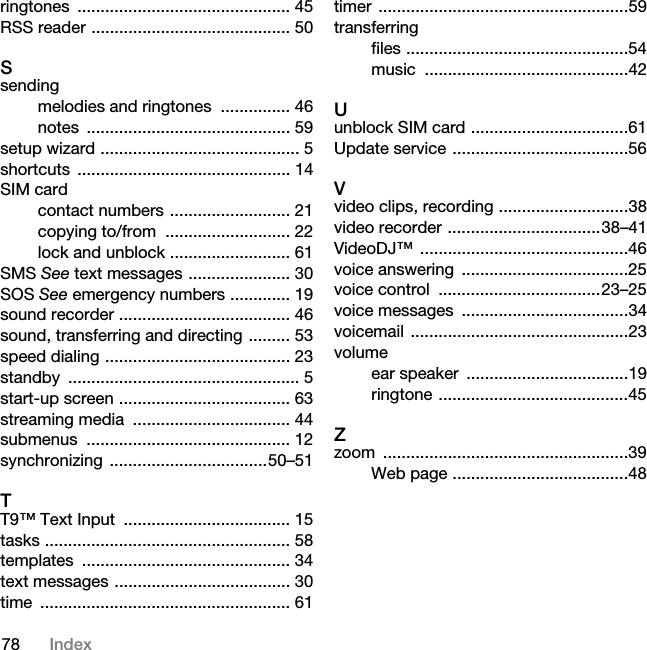 78 Indexringtones .............................................. 45RSS reader ........................................... 50Ssendingmelodies and ringtones  ............... 46notes ............................................ 59setup wizard ........................................... 5shortcuts .............................................. 14SIM cardcontact numbers .......................... 21copying to/from  ........................... 22lock and unblock .......................... 61SMS See text messages ...................... 30SOS See emergency numbers ............. 19sound recorder ..................................... 46sound, transferring and directing ......... 53speed dialing ........................................ 23standby .................................................. 5start-up screen ..................................... 63streaming media  .................................. 44submenus ............................................ 12synchronizing ..................................50–51TT9™ Text Input  .................................... 15tasks ..................................................... 58templates ............................................. 34text messages ...................................... 30time ...................................................... 61timer ......................................................59transferringfiles ................................................54music ............................................42Uunblock SIM card ..................................61Update service ......................................56Vvideo clips, recording ............................38video recorder .................................38–41VideoDJ™ .............................................46voice answering  ....................................25voice control  ...................................23–25voice messages  ....................................34voicemail ...............................................23volumeear speaker  ...................................19ringtone .........................................45Zzoom .....................................................39Web page ......................................48