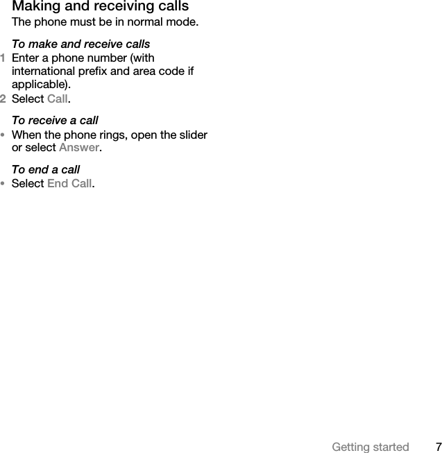 7Getting startedMaking and receiving callsThe phone must be in normal mode.To make and receive calls1Enter a phone number (with international prefix and area code if applicable). 2Select Call. To receive a call•When the phone rings, open the slider or select Answer.To end a call•Select End Call.