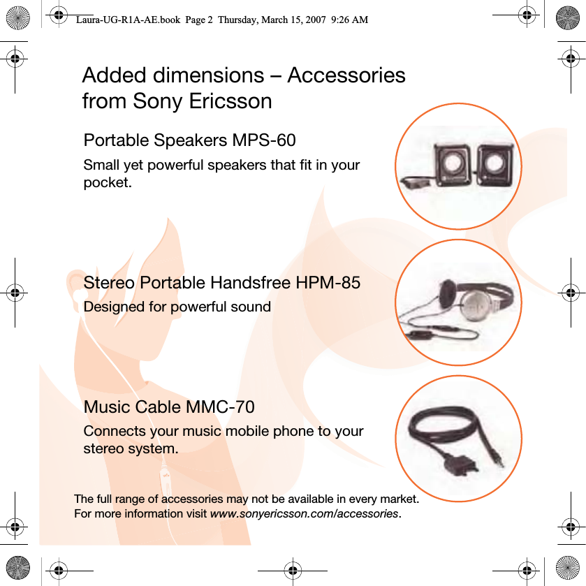 Added dimensions – Accessories from Sony EricssonPortable Speakers MPS-60Small yet powerful speakers that fit in your pocket.Stereo Portable Handsfree HPM-85Designed for powerful soundMusic Cable MMC-70Connects your music mobile phone to your stereo system.The full range of accessories may not be available in every market. For more information visit www.sonyericsson.com/accessories.Laura-UG-R1A-AE.book  Page 2  Thursday, March 15, 2007  9:26 AM