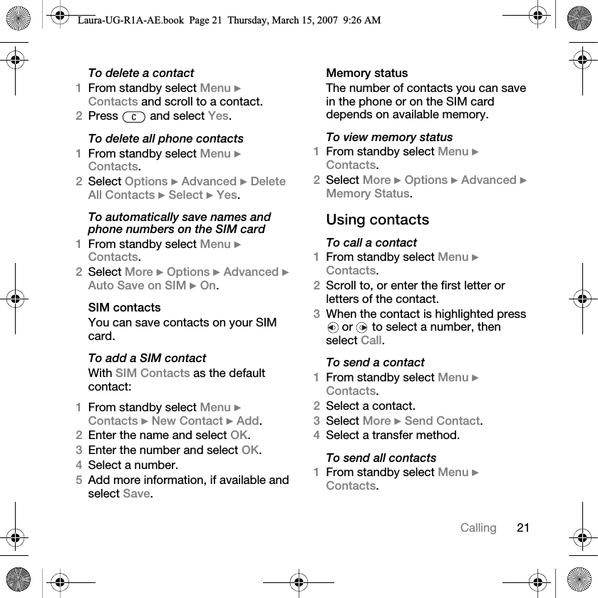 21CallingTo delete a contact1From standby select Menu } Contacts and scroll to a contact.2Press   and select Yes.To delete all phone contacts1From standby select Menu } Contacts.2Select Options } Advanced } Delete All Contacts } Select } Yes.To automatically save names and phone numbers on the SIM card1From standby select Menu } Contacts. 2Select More } Options } Advanced } Auto Save on SIM } On.SIM contactsYou can save contacts on your SIM card.To add a SIM contactWith SIM Contacts as the default contact:1From standby select Menu } Contacts } New Contact } Add.2Enter the name and select OK.3Enter the number and select OK.4Select a number. 5Add more information, if available and select Save.Memory statusThe number of contacts you can save in the phone or on the SIM card depends on available memory.To view memory status1From standby select Menu } Contacts. 2Select More } Options } Advanced } Memory Status.Using contactsTo call a contact1From standby select Menu } Contacts. 2Scroll to, or enter the first letter or letters of the contact.3When the contact is highlighted press  or   to select a number, then select Call.To send a contact1From standby select Menu } Contacts.2Select a contact. 3Select More } Send Contact. 4Select a transfer method.To send all contacts1From standby select Menu } Contacts.Laura-UG-R1A-AE.book  Page 21  Thursday, March 15, 2007  9:26 AM