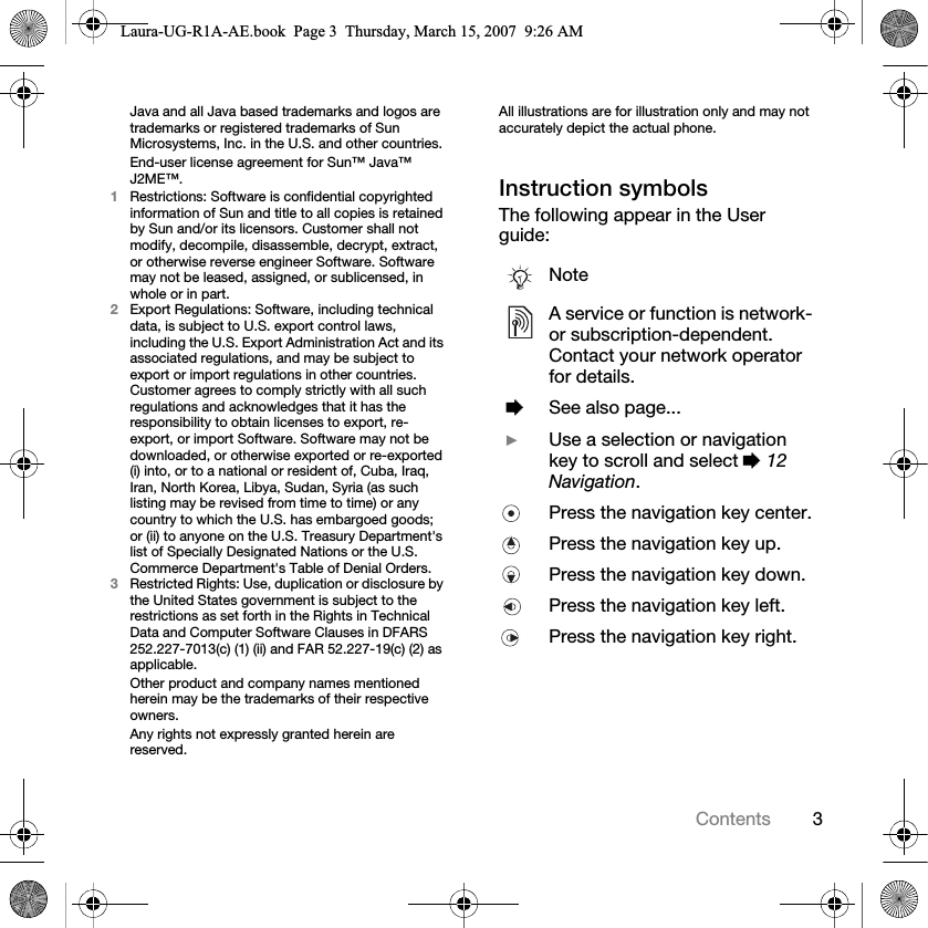 3ContentsJava and all Java based trademarks and logos are trademarks or registered trademarks of Sun Microsystems, Inc. in the U.S. and other countries.End-user license agreement for Sun™ Java™ J2ME™.1Restrictions: Software is confidential copyrighted information of Sun and title to all copies is retained by Sun and/or its licensors. Customer shall not modify, decompile, disassemble, decrypt, extract, or otherwise reverse engineer Software. Software may not be leased, assigned, or sublicensed, in whole or in part.2Export Regulations: Software, including technical data, is subject to U.S. export control laws, including the U.S. Export Administration Act and its associated regulations, and may be subject to export or import regulations in other countries. Customer agrees to comply strictly with all such regulations and acknowledges that it has the responsibility to obtain licenses to export, re-export, or import Software. Software may not be downloaded, or otherwise exported or re-exported (i) into, or to a national or resident of, Cuba, Iraq, Iran, North Korea, Libya, Sudan, Syria (as such listing may be revised from time to time) or any country to which the U.S. has embargoed goods; or (ii) to anyone on the U.S. Treasury Department&apos;s list of Specially Designated Nations or the U.S. Commerce Department&apos;s Table of Denial Orders.3Restricted Rights: Use, duplication or disclosure by the United States government is subject to the restrictions as set forth in the Rights in Technical Data and Computer Software Clauses in DFARS 252.227-7013(c) (1) (ii) and FAR 52.227-19(c) (2) as applicable.Other product and company names mentioned herein may be the trademarks of their respective owners.Any rights not expressly granted herein are reserved.All illustrations are for illustration only and may not accurately depict the actual phone.Instruction symbolsThe following appear in the User guide:NoteA service or function is network- or subscription-dependent. Contact your network operator for details. %See also page... }Use a selection or navigation key to scroll and select % 12 Navigation.Press the navigation key center.Press the navigation key up.Press the navigation key down.Press the navigation key left.Press the navigation key right.Laura-UG-R1A-AE.book  Page 3  Thursday, March 15, 2007  9:26 AM