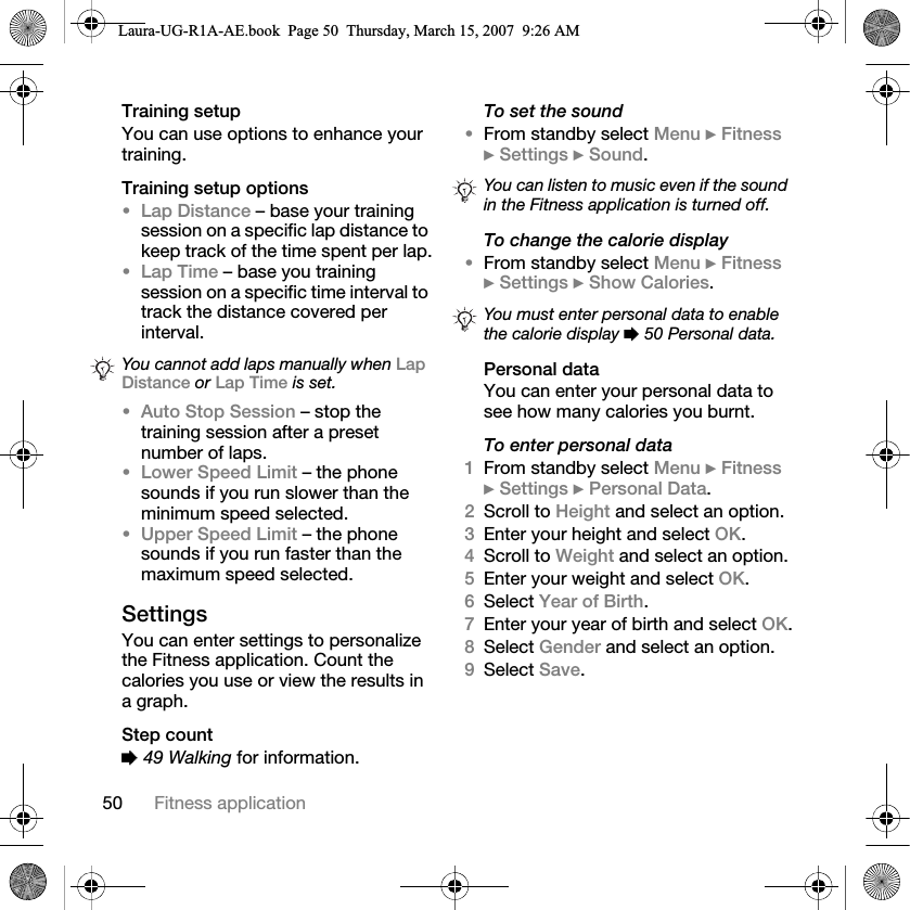 50 Fitness applicationTraining setupYou can use options to enhance your training.Training setup options•Lap Distance – base your training session on a specific lap distance to keep track of the time spent per lap.•Lap Time – base you training session on a specific time interval to track the distance covered per interval.•Auto Stop Session – stop the training session after a preset number of laps.•Lower Speed Limit – the phone sounds if you run slower than the minimum speed selected.•Upper Speed Limit – the phone sounds if you run faster than the maximum speed selected.SettingsYou can enter settings to personalize the Fitness application. Count the calories you use or view the results in a graph.Step count% 49 Walking for information.To set the sound•From standby select Menu } Fitness } Settings } Sound.To change the calorie display•From standby select Menu } Fitness } Settings } Show Calories.Personal dataYou can enter your personal data to see how many calories you burnt.To enter personal data1From standby select Menu } Fitness } Settings } Personal Data.2Scroll to Height and select an option.3Enter your height and select OK.4Scroll to Weight and select an option.5Enter your weight and select OK.6Select Year of Birth.7Enter your year of birth and select OK.8Select Gender and select an option.9Select Save.You cannot add laps manually when Lap Distance or Lap Time is set.You can listen to music even if the sound in the Fitness application is turned off.You must enter personal data to enable the calorie display % 50 Personal data.Laura-UG-R1A-AE.book  Page 50  Thursday, March 15, 2007  9:26 AM