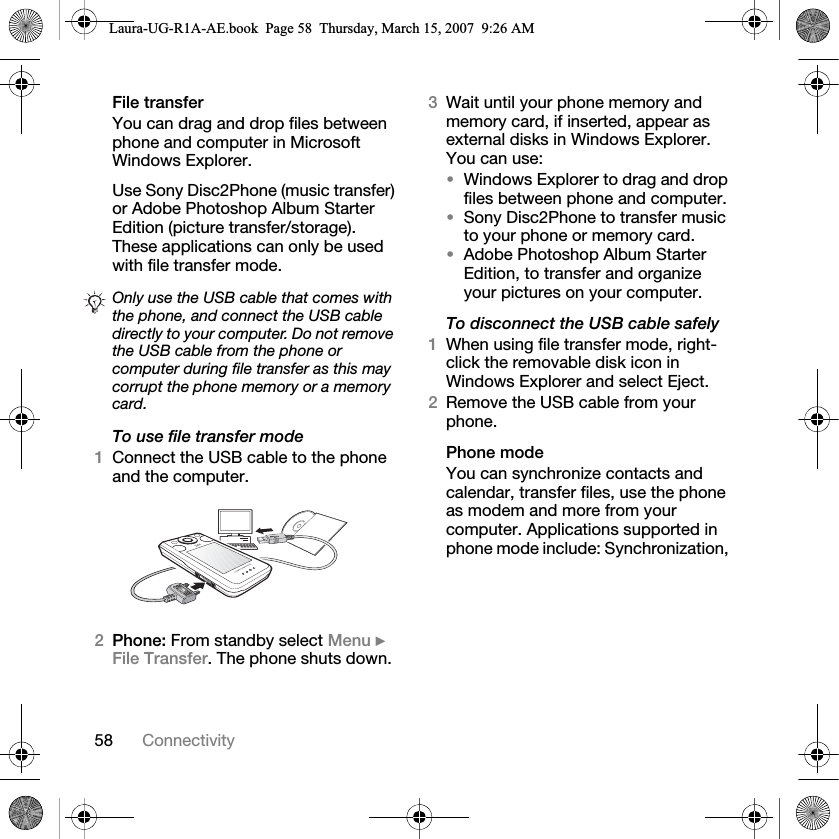 58 ConnectivityFile transferYou can drag and drop files between phone and computer in Microsoft Windows Explorer.Use Sony Disc2Phone (music transfer) or Adobe Photoshop Album Starter Edition (picture transfer/storage). These applications can only be used with file transfer mode.To use file transfer mode1Connect the USB cable to the phone and the computer.2Phone: From standby select Menu } File Transfer. The phone shuts down.3Wait until your phone memory and memory card, if inserted, appear as external disks in Windows Explorer. You can use:•Windows Explorer to drag and drop files between phone and computer.•Sony Disc2Phone to transfer music to your phone or memory card.•Adobe Photoshop Album Starter Edition, to transfer and organize your pictures on your computer.To disconnect the USB cable safely1When using file transfer mode, right-click the removable disk icon in Windows Explorer and select Eject.2Remove the USB cable from your phone.Phone modeYou can synchronize contacts and calendar, transfer files, use the phone as modem and more from your computer. Applications supported in phone mode include: Synchronization, Only use the USB cable that comes with the phone, and connect the USB cable directly to your computer. Do not remove the USB cable from the phone or computer during file transfer as this may corrupt the phone memory or a memory card.Laura-UG-R1A-AE.book  Page 58  Thursday, March 15, 2007  9:26 AM