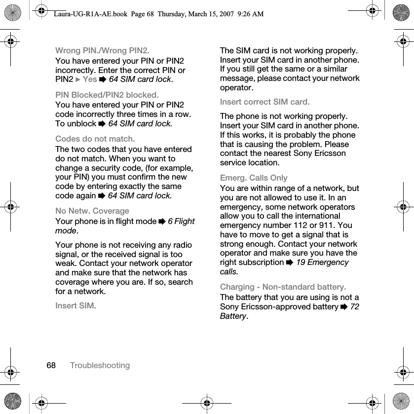 68 TroubleshootingWrong PIN./Wrong PIN2.You have entered your PIN or PIN2 incorrectly. Enter the correct PIN or PIN2 } Yes % 64 SIM card lock.PIN Blocked/PIN2 blocked.You have entered your PIN or PIN2 code incorrectly three times in a row. To unblock % 64 SIM card lock.Codes do not match.The two codes that you have entered do not match. When you want to change a security code, (for example, your PIN) you must confirm the new code by entering exactly the same code again % 64 SIM card lock.No Netw. CoverageYour phone is in flight mode % 6 Flight mode.Your phone is not receiving any radio signal, or the received signal is too weak. Contact your network operator and make sure that the network has coverage where you are. If so, search for a network.Insert SIM.The SIM card is not working properly. Insert your SIM card in another phone. If you still get the same or a similar message, please contact your network operator.Insert correct SIM card.The phone is not working properly. Insert your SIM card in another phone. If this works, it is probably the phone that is causing the problem. Please contact the nearest Sony Ericsson service location.Emerg. Calls OnlyYou are within range of a network, but you are not allowed to use it. In an emergency, some network operators allow you to call the international emergency number 112 or 911. You have to move to get a signal that is strong enough. Contact your network operator and make sure you have the right subscription % 19 Emergency calls.Charging - Non-standard battery.The battery that you are using is not a Sony Ericsson-approved battery % 72 Battery.Laura-UG-R1A-AE.book  Page 68  Thursday, March 15, 2007  9:26 AM