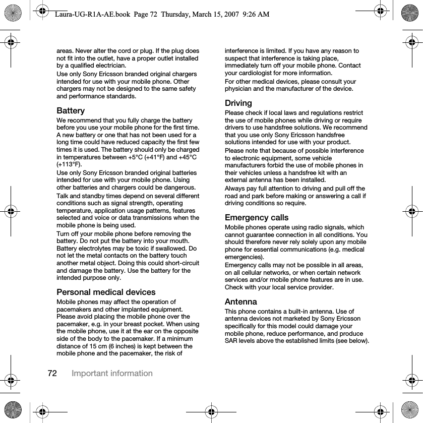 72 Important informationareas. Never alter the cord or plug. If the plug does not fit into the outlet, have a proper outlet installed by a qualified electrician. Use only Sony Ericsson branded original chargers intended for use with your mobile phone. Other chargers may not be designed to the same safety and performance standards. BatteryWe recommend that you fully charge the battery before you use your mobile phone for the first time. A new battery or one that has not been used for a long time could have reduced capacity the first few times it is used. The battery should only be charged in temperatures between +5°C (+41°F) and +45°C (+113°F).Use only Sony Ericsson branded original batteries intended for use with your mobile phone. Using other batteries and chargers could be dangerous.Talk and standby times depend on several different conditions such as signal strength, operating temperature, application usage patterns, features selected and voice or data transmissions when the mobile phone is being used. Turn off your mobile phone before removing the battery. Do not put the battery into your mouth. Battery electrolytes may be toxic if swallowed. Do not let the metal contacts on the battery touch another metal object. Doing this could short-circuit and damage the battery. Use the battery for the intended purpose only.Personal medical devicesMobile phones may affect the operation of pacemakers and other implanted equipment. Please avoid placing the mobile phone over the pacemaker, e.g. in your breast pocket. When using the mobile phone, use it at the ear on the opposite side of the body to the pacemaker. If a minimum distance of 15 cm (6 inches) is kept between the mobile phone and the pacemaker, the risk of interference is limited. If you have any reason to suspect that interference is taking place, immediately turn off your mobile phone. Contact your cardiologist for more information.For other medical devices, please consult your physician and the manufacturer of the device.DrivingPlease check if local laws and regulations restrict the use of mobile phones while driving or require drivers to use handsfree solutions. We recommend that you use only Sony Ericsson handsfree solutions intended for use with your product. Please note that because of possible interference to electronic equipment, some vehicle manufacturers forbid the use of mobile phones in their vehicles unless a handsfree kit with an external antenna has been installed.Always pay full attention to driving and pull off the road and park before making or answering a call if driving conditions so require.Emergency callsMobile phones operate using radio signals, which cannot guarantee connection in all conditions. You should therefore never rely solely upon any mobile phone for essential communications (e.g. medical emergencies).Emergency calls may not be possible in all areas, on all cellular networks, or when certain network services and/or mobile phone features are in use. Check with your local service provider.AntennaThis phone contains a built-in antenna. Use of antenna devices not marketed by Sony Ericsson specifically for this model could damage your mobile phone, reduce performance, and produce SAR levels above the established limits (see below).Laura-UG-R1A-AE.book  Page 72  Thursday, March 15, 2007  9:26 AM