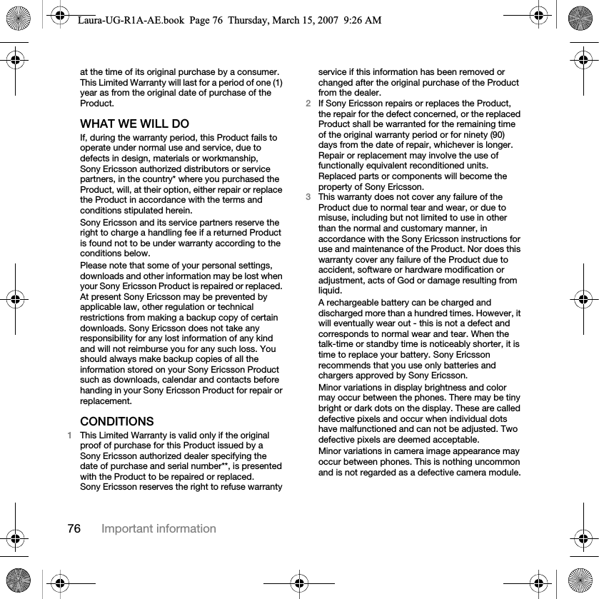 76 Important informationat the time of its original purchase by a consumer. This Limited Warranty will last for a period of one (1) year as from the original date of purchase of the Product.WHAT WE WILL DOIf, during the warranty period, this Product fails to operate under normal use and service, due to defects in design, materials or workmanship, Sony Ericsson authorized distributors or service partners, in the country* where you purchased the Product, will, at their option, either repair or replace the Product in accordance with the terms and conditions stipulated herein.Sony Ericsson and its service partners reserve the right to charge a handling fee if a returned Product is found not to be under warranty according to the conditions below.Please note that some of your personal settings, downloads and other information may be lost when your Sony Ericsson Product is repaired or replaced. At present Sony Ericsson may be prevented by applicable law, other regulation or technical restrictions from making a backup copy of certain downloads. Sony Ericsson does not take any responsibility for any lost information of any kind and will not reimburse you for any such loss. You should always make backup copies of all the information stored on your Sony Ericsson Product such as downloads, calendar and contacts before handing in your Sony Ericsson Product for repair or replacement.CONDITIONS1This Limited Warranty is valid only if the original proof of purchase for this Product issued by a Sony Ericsson authorized dealer specifying the date of purchase and serial number**, is presented with the Product to be repaired or replaced. Sony Ericsson reserves the right to refuse warranty service if this information has been removed or changed after the original purchase of the Product from the dealer. 2If Sony Ericsson repairs or replaces the Product, the repair for the defect concerned, or the replaced Product shall be warranted for the remaining time of the original warranty period or for ninety (90) days from the date of repair, whichever is longer. Repair or replacement may involve the use of functionally equivalent reconditioned units. Replaced parts or components will become the property of Sony Ericsson.3This warranty does not cover any failure of the Product due to normal tear and wear, or due to misuse, including but not limited to use in other than the normal and customary manner, in accordance with the Sony Ericsson instructions for use and maintenance of the Product. Nor does this warranty cover any failure of the Product due to accident, software or hardware modification or adjustment, acts of God or damage resulting from liquid.A rechargeable battery can be charged and discharged more than a hundred times. However, it will eventually wear out - this is not a defect and corresponds to normal wear and tear. When the talk-time or standby time is noticeably shorter, it is time to replace your battery. Sony Ericsson recommends that you use only batteries and chargers approved by Sony Ericsson.Minor variations in display brightness and color may occur between the phones. There may be tiny bright or dark dots on the display. These are called defective pixels and occur when individual dots have malfunctioned and can not be adjusted. Two defective pixels are deemed acceptable.Minor variations in camera image appearance may occur between phones. This is nothing uncommon and is not regarded as a defective camera module.Laura-UG-R1A-AE.book  Page 76  Thursday, March 15, 2007  9:26 AM