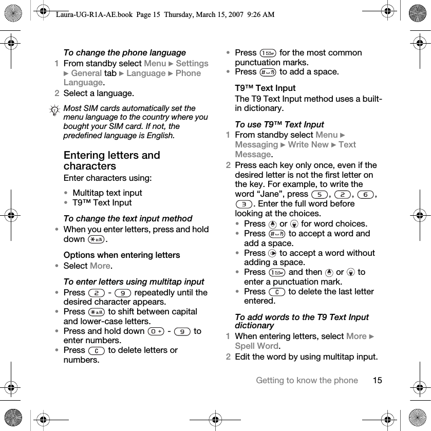 15Getting to know the phoneTo change the phone language1From standby select Menu } Settings } General tab } Language } Phone Language. 2Select a language.Entering letters and charactersEnter characters using: •Multitap text input•T9™ Text InputTo change the text input method•When you enter letters, press and hold down .Options when entering letters•Select More.To enter letters using multitap input•Press   -   repeatedly until the desired character appears.•Press   to shift between capital and lower-case letters.•Press and hold down   -   to enter numbers.•Press   to delete letters or numbers.•Press   for the most common punctuation marks.•Press   to add a space. T9™ Text InputThe T9 Text Input method uses a built-in dictionary.To use T9™ Text Input1From standby select Menu } Messaging } Write New } Text Message.2Press each key only once, even if the desired letter is not the first letter on the key. For example, to write the word “Jane”, press , , , . Enter the full word before looking at the choices.•Press   or   for word choices.•Press   to accept a word and add a space. •Press   to accept a word without adding a space. •Press   and then   or   to enter a punctuation mark.•Press  to delete the last letter entered.To add words to the T9 Text Input dictionary1When entering letters, select More } Spell Word.2Edit the word by using multitap input. Most SIM cards automatically set the menu language to the country where you bought your SIM card. If not, the predefined language is English.Laura-UG-R1A-AE.book  Page 15  Thursday, March 15, 2007  9:26 AM