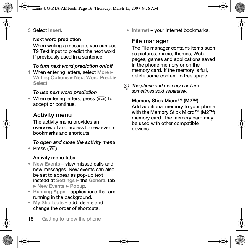 16 Getting to know the phone3Select Insert. Next word predictionWhen writing a message, you can use T9 Text Input to predict the next word, if previously used in a sentence.To turn next word prediction on/off1When entering letters, select More } Writing Options } Next Word Pred. } Select.To use next word prediction•When entering letters, press   to accept or continue.Activity menuThe activity menu provides an overview of and access to new events, bookmarks and shortcuts.To open and close the activity menu•Press .Activity menu tabs•New Events – view missed calls and new messages. New events can also be set to appear as pop-up text instead at Settings } the General tab } New Events } Popup.•Running Apps – applications that are running in the background. •My Shortcuts – add, delete and change the order of shortcuts. •Internet – your Internet bookmarks.File managerThe File manager contains items such as pictures, music, themes, Web pages, games and applications saved in the phone memory or on the memory card. If the memory is full, delete some content to free space. Memory Stick Micro™ (M2™)Add additional memory to your phone with the Memory Stick Micro™ (M2™) memory card. The memory card may be used with other compatible devices.The phone and memory card are sometimes sold separately.Laura-UG-R1A-AE.book  Page 16  Thursday, March 15, 2007  9:26 AM