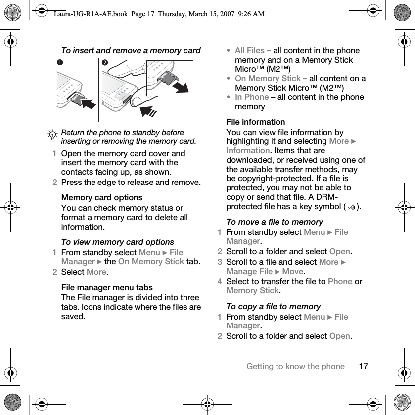 17Getting to know the phoneTo insert and remove a memory card 1Open the memory card cover and insert the memory card with the contacts facing up, as shown.2Press the edge to release and remove. Memory card optionsYou can check memory status or format a memory card to delete all information.To view memory card options1From standby select Menu } File Manager } the On Memory Stick tab.2Select More.File manager menu tabsThe File manager is divided into three tabs. Icons indicate where the files are saved.•All Files – all content in the phone memory and on a Memory Stick Micro™ (M2™)•On Memory Stick – all content on a Memory Stick Micro™ (M2™)•In Phone – all content in the phone memoryFile informationYou can view file information by highlighting it and selecting More } Information. Items that are downloaded, or received using one of the available transfer methods, may be copyright-protected. If a file is protected, you may not be able to copy or send that file. A DRM-protected file has a key symbol ( ). To move a file to memory1From standby select Menu } File Manager.2Scroll to a folder and select Open.3Scroll to a file and select More } Manage File } Move. 4Select to transfer the file to Phone or Memory Stick.To copy a file to memory1From standby select Menu } File Manager.2Scroll to a folder and select Open.Return the phone to standby before inserting or removing the memory card.Laura-UG-R1A-AE.book  Page 17  Thursday, March 15, 2007  9:26 AM