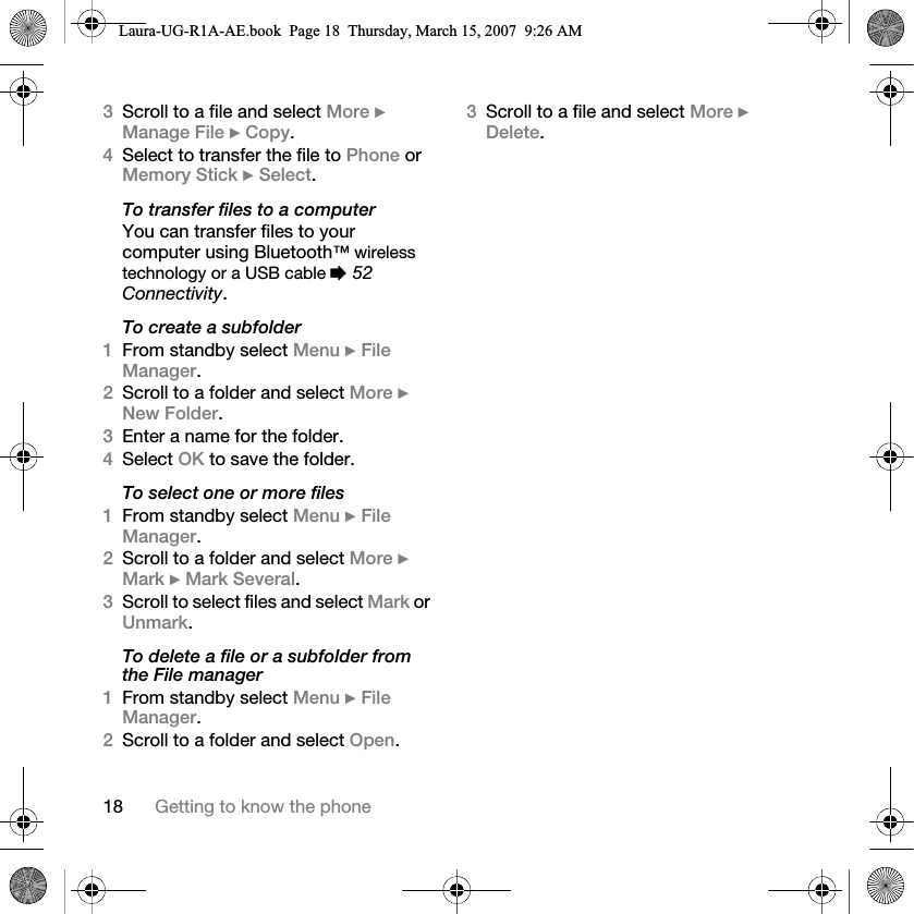 18 Getting to know the phone3Scroll to a file and select More } Manage File } Copy. 4Select to transfer the file to Phone or Memory Stick } Select.To transfer files to a computerYou can transfer files to your computer using Bluetooth™ wireless technology or a USB cable % 52 Connectivity.To create a subfolder1From standby select Menu } File Manager.2Scroll to a folder and select More } New Folder.3Enter a name for the folder.4Select OK to save the folder.To select one or more files1From standby select Menu } File Manager.2Scroll to a folder and select More } Mark } Mark Several.3Scroll to select files and select Mark or Unmark.To delete a file or a subfolder from the File manager1From standby select Menu } File Manager.2Scroll to a folder and select Open.3Scroll to a file and select More } Delete.Laura-UG-R1A-AE.book  Page 18  Thursday, March 15, 2007  9:26 AM