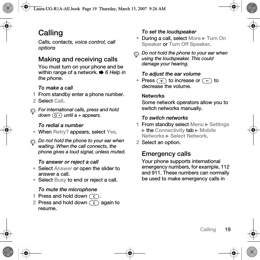 19CallingCallingCalls, contacts, voice control, call optionsMaking and receiving callsYou must turn on your phone and be within range of a network. % 6 Help in the phone.To make a call1From standby enter a phone number.2Select Call. To redial a number•When Retry? appears, select Yes.To answer or reject a call•Select Answer or open the slider to answer a call.•Select Busy to end or reject a call.To mute the microphone1Press and hold down  .2Press and hold down   again to resume.To set the loudspeaker•During a call, select More } Turn On Speaker or Turn Off Speaker.To adjust the ear volume•Press   to increase or   to decrease the volume.NetworksSome network operators allow you to switch networks manually.To switch networks1From standby select Menu } Settings } the Connectivity tab } Mobile Networks } Select Network.2Select an option.Emergency callsYour phone supports international emergency numbers, for example, 112 and 911. These numbers can normally be used to make emergency calls in For international calls, press and hold down   until a + appears. Do not hold the phone to your ear when waiting. When the call connects, the phone gives a loud signal, unless muted.Do not hold the phone to your ear when using the loudspeaker. This could damage your hearing.Laura-UG-R1A-AE.book  Page 19  Thursday, March 15, 2007  9:26 AM