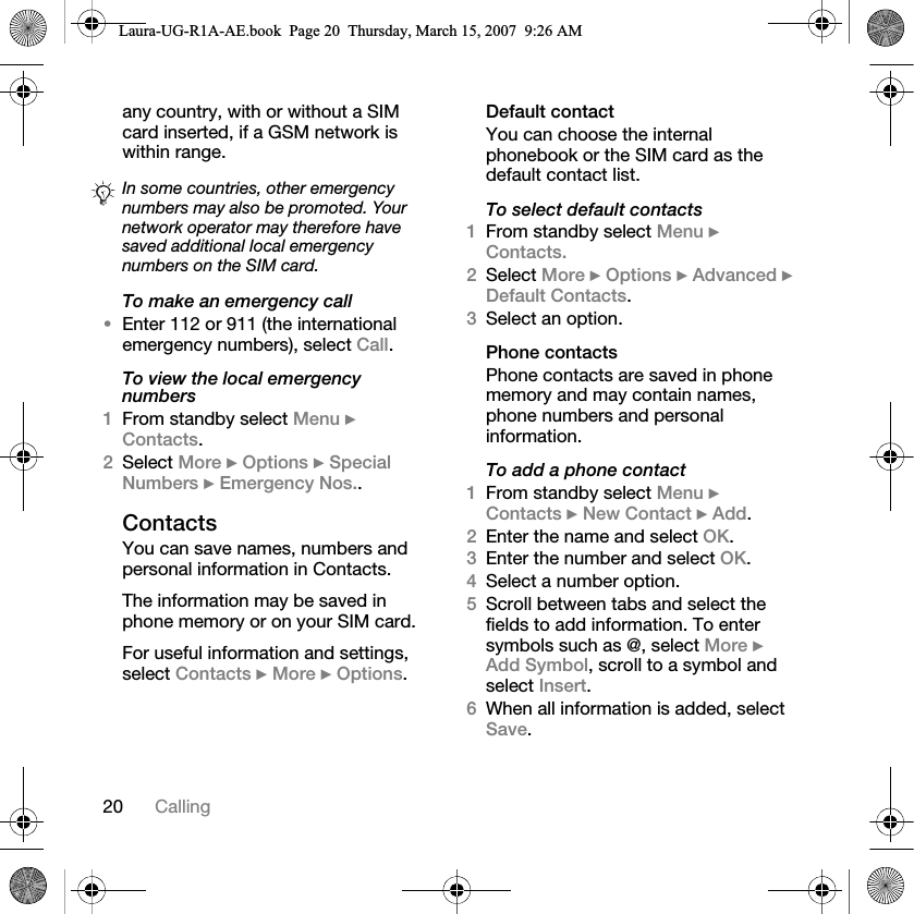 20 Callingany country, with or without a SIM card inserted, if a GSM network is within range.To make an emergency call•Enter 112 or 911 (the international emergency numbers), select Call.To view the local emergency numbers1From standby select Menu } Contacts.2Select More } Options } Special Numbers } Emergency Nos..ContactsYou can save names, numbers and personal information in Contacts.The information may be saved in phone memory or on your SIM card.For useful information and settings, select Contacts } More } Options.Default contactYou can choose the internal phonebook or the SIM card as the default contact list.To select default contacts1From standby select Menu } Contacts.2Select More } Options } Advanced } Default Contacts.3Select an option.Phone contactsPhone contacts are saved in phone memory and may contain names, phone numbers and personal information.To add a phone contact1From standby select Menu } Contacts } New Contact } Add.2Enter the name and select OK.3Enter the number and select OK.4Select a number option.5Scroll between tabs and select the fields to add information. To enter symbols such as @, select More } Add Symbol, scroll to a symbol and select Insert.6When all information is added, select Save.In some countries, other emergency numbers may also be promoted. Your network operator may therefore have saved additional local emergency numbers on the SIM card.Laura-UG-R1A-AE.book  Page 20  Thursday, March 15, 2007  9:26 AM