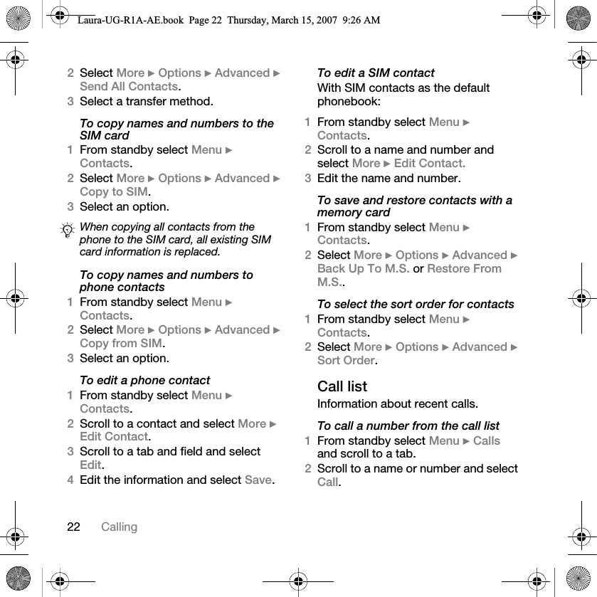 22 Calling2Select More } Options } Advanced } Send All Contacts. 3Select a transfer method.To copy names and numbers to the SIM card1From standby select Menu } Contacts.2Select More } Options } Advanced } Copy to SIM.3Select an option.To copy names and numbers to phone contacts1From standby select Menu } Contacts. 2Select More } Options } Advanced } Copy from SIM.3Select an option.To edit a phone contact1From standby select Menu } Contacts.2Scroll to a contact and select More } Edit Contact.3Scroll to a tab and field and select Edit.4Edit the information and select Save.To edit a SIM contactWith SIM contacts as the default phonebook:1From standby select Menu } Contacts.2Scroll to a name and number and select More } Edit Contact.3Edit the name and number.To save and restore contacts with a memory card1From standby select Menu } Contacts.2Select More } Options } Advanced } Back Up To M.S. or Restore From M.S..To select the sort order for contacts1From standby select Menu } Contacts.2Select More } Options } Advanced } Sort Order.Call listInformation about recent calls.To call a number from the call list1From standby select Menu } Calls and scroll to a tab.2Scroll to a name or number and select Call.When copying all contacts from the phone to the SIM card, all existing SIM card information is replaced.Laura-UG-R1A-AE.book  Page 22  Thursday, March 15, 2007  9:26 AM