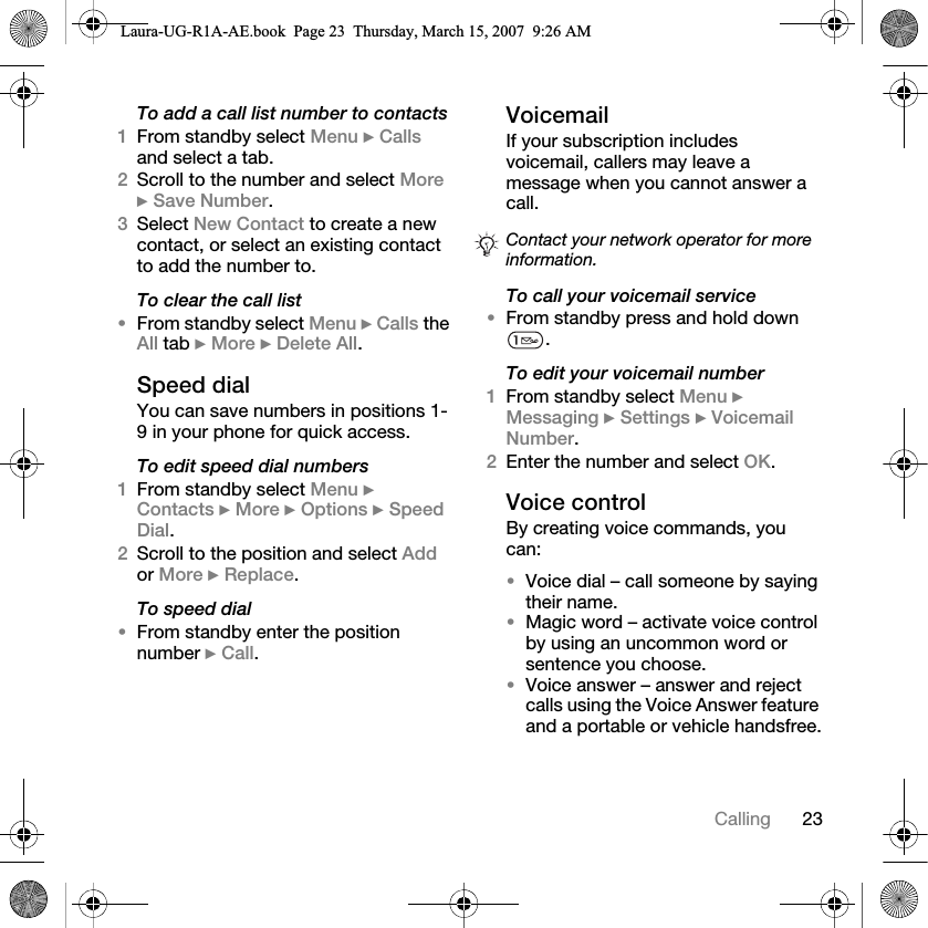 23CallingTo add a call list number to contacts1From standby select Menu } Calls and select a tab.2Scroll to the number and select More } Save Number.3Select New Contact to create a new contact, or select an existing contact to add the number to.To clear the call list•From standby select Menu } Calls the All tab } More } Delete All.Speed dialYou can save numbers in positions 1-9 in your phone for quick access.To edit speed dial numbers1From standby select Menu } Contacts } More } Options } Speed Dial.2Scroll to the position and select Add or More } Replace.To speed dial•From standby enter the position number } Call.VoicemailIf your subscription includes voicemail, callers may leave a message when you cannot answer a call.To call your voicemail service•From standby press and hold down . To edit your voicemail number1From standby select Menu } Messaging } Settings } Voicemail Number.2Enter the number and select OK.Voice controlBy creating voice commands, you can:•Voice dial – call someone by saying their name.•Magic word – activate voice control by using an uncommon word or sentence you choose.•Voice answer – answer and reject calls using the Voice Answer feature and a portable or vehicle handsfree.Contact your network operator for more information.Laura-UG-R1A-AE.book  Page 23  Thursday, March 15, 2007  9:26 AM