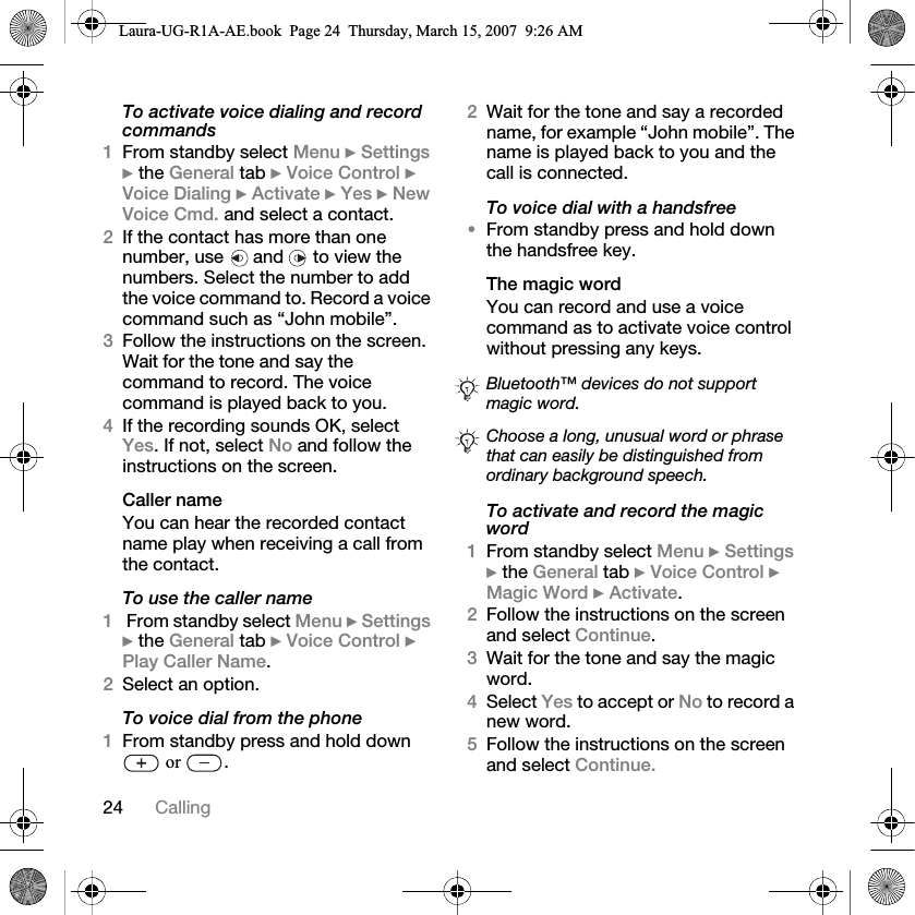 24 CallingTo activate voice dialing and record commands1From standby select Menu } Settings } the General tab } Voice Control } Voice Dialing } Activate } Yes } New Voice Cmd. and select a contact.2If the contact has more than one number, use   and   to view the numbers. Select the number to add the voice command to. Record a voice command such as “John mobile”.3Follow the instructions on the screen. Wait for the tone and say the command to record. The voice command is played back to you.4If the recording sounds OK, select Yes. If not, select No and follow the instructions on the screen.Caller nameYou can hear the recorded contact name play when receiving a call from the contact.To use the caller name1 From standby select Menu } Settings } the General tab } Voice Control } Play Caller Name.2Select an option.To voice dial from the phone1From standby press and hold down  or  .2Wait for the tone and say a recorded name, for example “John mobile”. The name is played back to you and the call is connected.To voice dial with a handsfree•From standby press and hold down the handsfree key.The magic wordYou can record and use a voice command as to activate voice control without pressing any keys.To activate and record the magic word1From standby select Menu } Settings } the General tab } Voice Control } Magic Word } Activate.2Follow the instructions on the screen and select Continue. 3Wait for the tone and say the magic word.4Select Yes to accept or No to record a new word.5Follow the instructions on the screen and select Continue.Bluetooth™ devices do not support magic word.Choose a long, unusual word or phrase that can easily be distinguished from ordinary background speech.Laura-UG-R1A-AE.book  Page 24  Thursday, March 15, 2007  9:26 AM