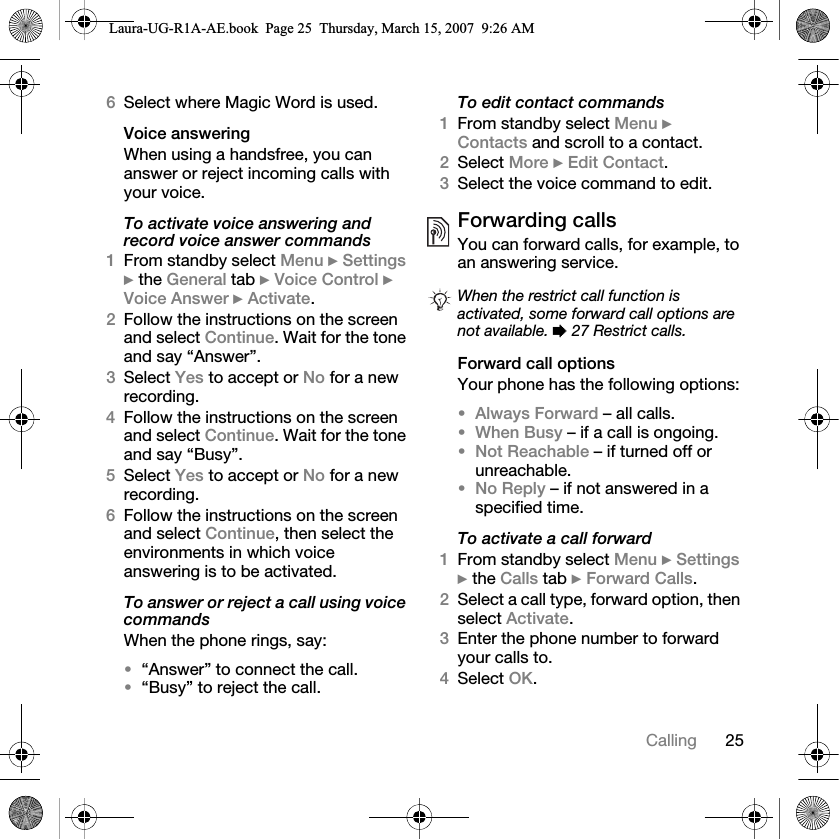 25Calling6Select where Magic Word is used.Voice answeringWhen using a handsfree, you can answer or reject incoming calls with your voice.To activate voice answering and record voice answer commands1From standby select Menu } Settings } the General tab } Voice Control } Voice Answer } Activate.2Follow the instructions on the screen and select Continue. Wait for the tone and say “Answer”.3Select Yes to accept or No for a new recording.4Follow the instructions on the screen and select Continue. Wait for the tone and say “Busy”.5Select Yes to accept or No for a new recording.6Follow the instructions on the screen and select Continue, then select the environments in which voice answering is to be activated.To answer or reject a call using voice commandsWhen the phone rings, say:•“Answer” to connect the call.•“Busy” to reject the call.To edit contact commands1From standby select Menu } Contacts and scroll to a contact.2Select More } Edit Contact.3Select the voice command to edit.Forwarding callsYou can forward calls, for example, to an answering service.Forward call optionsYour phone has the following options:•Always Forward – all calls.•When Busy – if a call is ongoing.•Not Reachable – if turned off or unreachable.•No Reply – if not answered in a specified time.To activate a call forward1From standby select Menu } Settings } the Calls tab } Forward Calls.2Select a call type, forward option, then select Activate.3Enter the phone number to forward your calls to.4Select OK.When the restrict call function is activated, some forward call options are not available. % 27 Restrict calls.Laura-UG-R1A-AE.book  Page 25  Thursday, March 15, 2007  9:26 AM