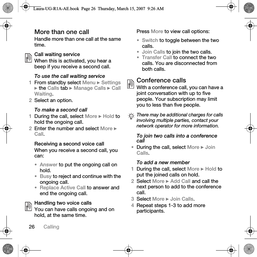26 CallingMore than one callHandle more than one call at the same time.Call waiting serviceWhen this is activated, you hear a beep if you receive a second call.To use the call waiting service1From standby select Menu } Settings } the Calls tab } Manage Calls } Call Waiting.2Select an option.To make a second call1During the call, select More } Hold to hold the ongoing call.2Enter the number and select More } Call.Receiving a second voice callWhen you receive a second call, you can:•Answer to put the ongoing call on hold.•Busy to reject and continue with the ongoing call.•Replace Active Call to answer and end the ongoing call.Handling two voice callsYou can have calls ongoing and on hold, at the same time.Press More to view call options:•Switch to toggle between the two calls.•Join Calls to join the two calls.•Transfer Call to connect the two calls. You are disconnected from both calls.Conference callsWith a conference call, you can have a joint conversation with up to five people. Your subscription may limit you to less than five people. To join two calls into a conference call•During the call, select More } Join Calls.To add a new member1During the call, select More } Hold to put the joined calls on hold.2Select More } Add Call and call the next person to add to the conference call.3Select More } Join Calls.4Repeat steps 1-3 to add more participants.There may be additional charges for calls involving multiple parties, contact your network operator for more information.Laura-UG-R1A-AE.book  Page 26  Thursday, March 15, 2007  9:26 AM