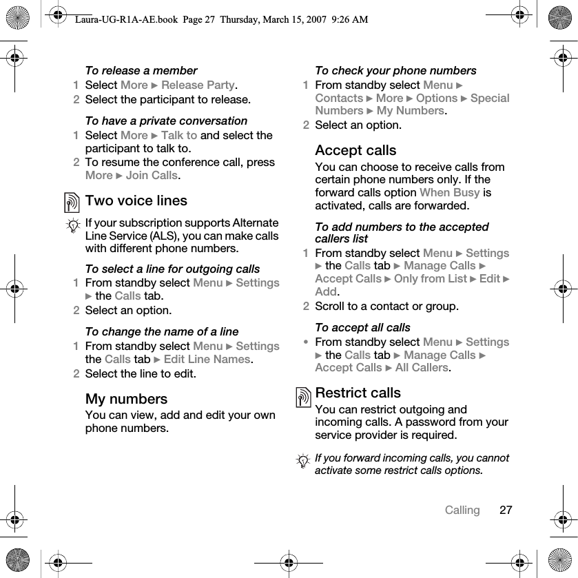 27CallingTo release a member1Select More } Release Party. 2Select the participant to release.To have a private conversation1Select More } Talk to and select the participant to talk to.2To resume the conference call, press More } Join Calls.Two voice linesTo select a line for outgoing calls1From standby select Menu } Settings } the Calls tab. 2Select an option.To change the name of a line1From standby select Menu } Settings the Calls tab } Edit Line Names.2Select the line to edit.My numbersYou can view, add and edit your own phone numbers.To check your phone numbers1From standby select Menu } Contacts } More } Options } Special Numbers } My Numbers.2Select an option.Accept callsYou can choose to receive calls from certain phone numbers only. If the forward calls option When Busy is activated, calls are forwarded.To add numbers to the accepted callers list1From standby select Menu } Settings } the Calls tab } Manage Calls } Accept Calls } Only from List } Edit } Add. 2Scroll to a contact or group.To accept all calls•From standby select Menu } Settings } the Calls tab } Manage Calls } Accept Calls } All Callers.Restrict callsYou can restrict outgoing and incoming calls. A password from your service provider is required. If your subscription supports Alternate Line Service (ALS), you can make calls with different phone numbers.If you forward incoming calls, you cannot activate some restrict calls options.Laura-UG-R1A-AE.book  Page 27  Thursday, March 15, 2007  9:26 AM